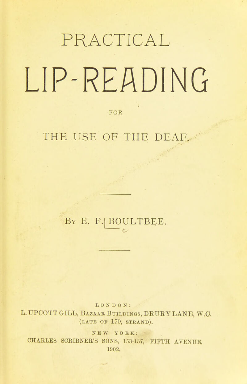 PRACTICAL LIP-READING FOR THE USE OF THE DEAR By E. F.|B0ULTBEE. LONDON: L, UPCOTT GILL, Bazaar Buildings, DRURY LANE, W.O. (late op 170, STRAND). N K \V YORK: OHABLES SCRIBNEE'S SONS, 153-157, FIFTH AVENUE. 1U02.
