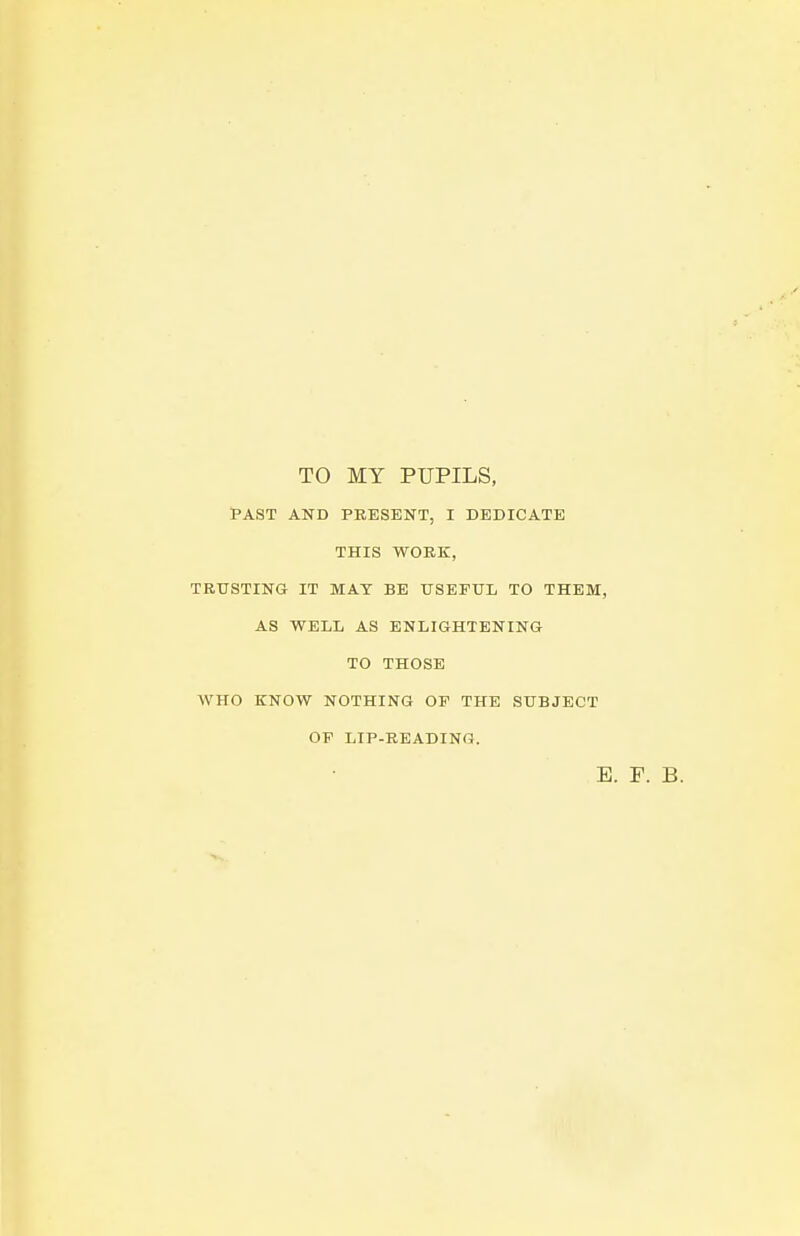 TO MY PUPILS, PAST AND PRESENT, I DEDICATE THIS WORK, TRUSTING IT MAT BE USEFUL TO THEM, AS WELL AS ENLIGHTENING TO THOSE WHO KNOW NOTHING OF THE SUBJECT OF LIP-READING. E. F. B.