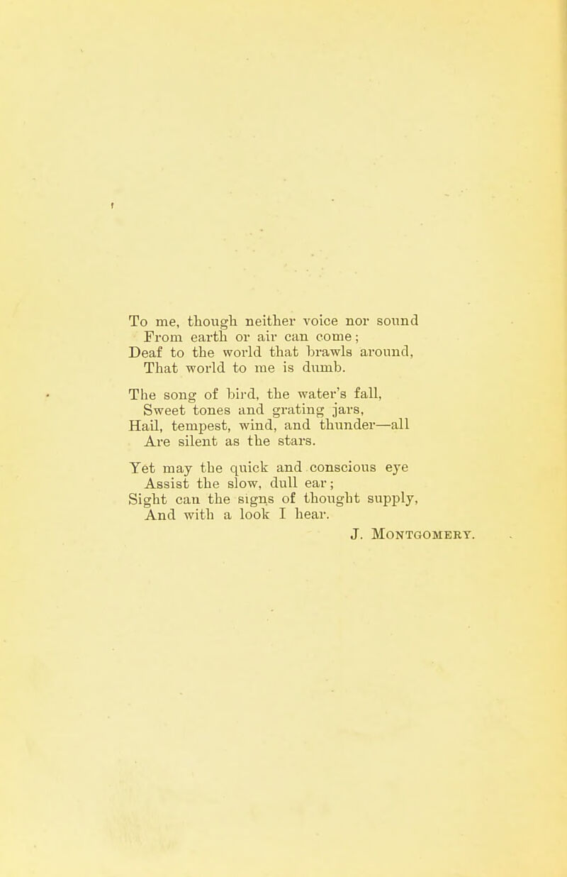 To me, though Beithei* voice nor sound From earth or air can come; Deaf to the world that brawls around, That world to me is diimb. The song of bird, the water's fall, Sweet tones and grating jars. Hail, tempest, wind, and thunder—all Are silent as the stars. Yet may the quick and conscious eye Assist the slow, dull ear; Sight can the signs of thought supply. And with a look I hear. J. Montgomery.