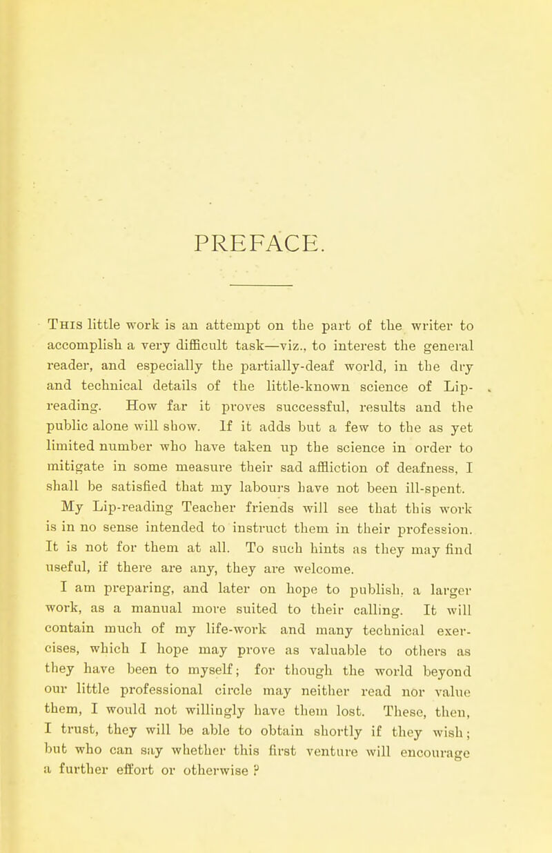 PREFACE. This little work is an attempt on the part of tlie writer to accomplisli a very difficult task—viz., to interest the general reader, and especially the partially-deaf world, in tLe dry and technical details of the little-known science of Lip- reading. How far it proves successful, results and the public alone will show. If it adds but a few to the as yet limited number who have taken up the science in order to mitigate in some measure their sad affliction of deafness, I shall be satisfied that my laboui-s have not been ill-spent. My Lip-reading Teacher friends will see that this work is in no sense intended to instruct them in their profession. It is not for them at all. To such hints as they may find useful, if there are any, they are welcome. I am preparing, and later on hope to publish, a larger work, as a manual more suited to their calling. It will contain much of my life-work and many technical exer- cises, which I hope may prove as valuable to others as they have been to myself; for though the world beyond our little professional circle may neither read nor value them, I would not willingly have them lost. These, then, I trust, they will be able to obtain shortly if they wish; but who can say whether this first venture will encourage a further effort or otherwise ?