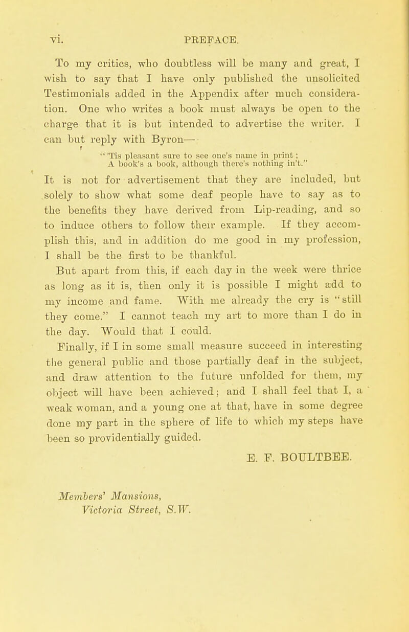 To my ci'itics, who doubtless will be many and great, I ■wisli to say that I hare only jDublished the unsolicited Testimonials added in the Appendix after much considera- tion. One wlio writes a Ijook must always be oijen to the charge that it is but intended to advertise the writer. I can but reply with Byron— t 'Tis pleasant sure to see one's name in print; A boolt's a book, although there's nothing in't. It is not for advertisement that they are included, but solely to show what some deai people have to say as to the benefits they have derived from Lip-reading, and so to induce others to follow their example. If they accom- plish this, and in addition do me good in my profession, I shall be the first to be thankful. But apart fi-om this, if each day in the week were thrice as long as it is, then only it is possible I might add to my income and fame. With me already tbe cry is still they come. I cannot teach my art to more than I do in the day. Would that I coivld. Finally, if I in some small measure succeed in interesting tlie general public and those partially deaf in the subject, and draw attention to the future unfolded for them, my object will have been achieved; and I shall feel that I, a weak woman, and a young one at that, have in some degree done my part in the sphere of life to which my steps have iDeen so providentially guided. E. F. BOULTBEE. Members' Mansions, Victoria Street, S.W.
