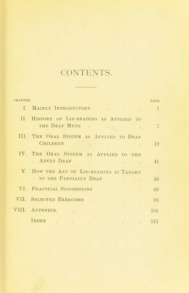 CONTENTS. CHAPTER PAGE I. Mainly Introductory . . . 1 II. History of Lip-reading as Applied to THE Deaf Mute .... 7 III. The Oral System as Applied to Deaf Children . . . . .19 lY. The Oral System as Applied to the Adult Deaf .... 41 V. How the Art of Lip-beading is Taught TO the Partially Deaf ... 56 VI. Practical Suggestions . . .69 VII. Selected Exercises .... 93 VIII. Appendix. ..... 105 Index 11]