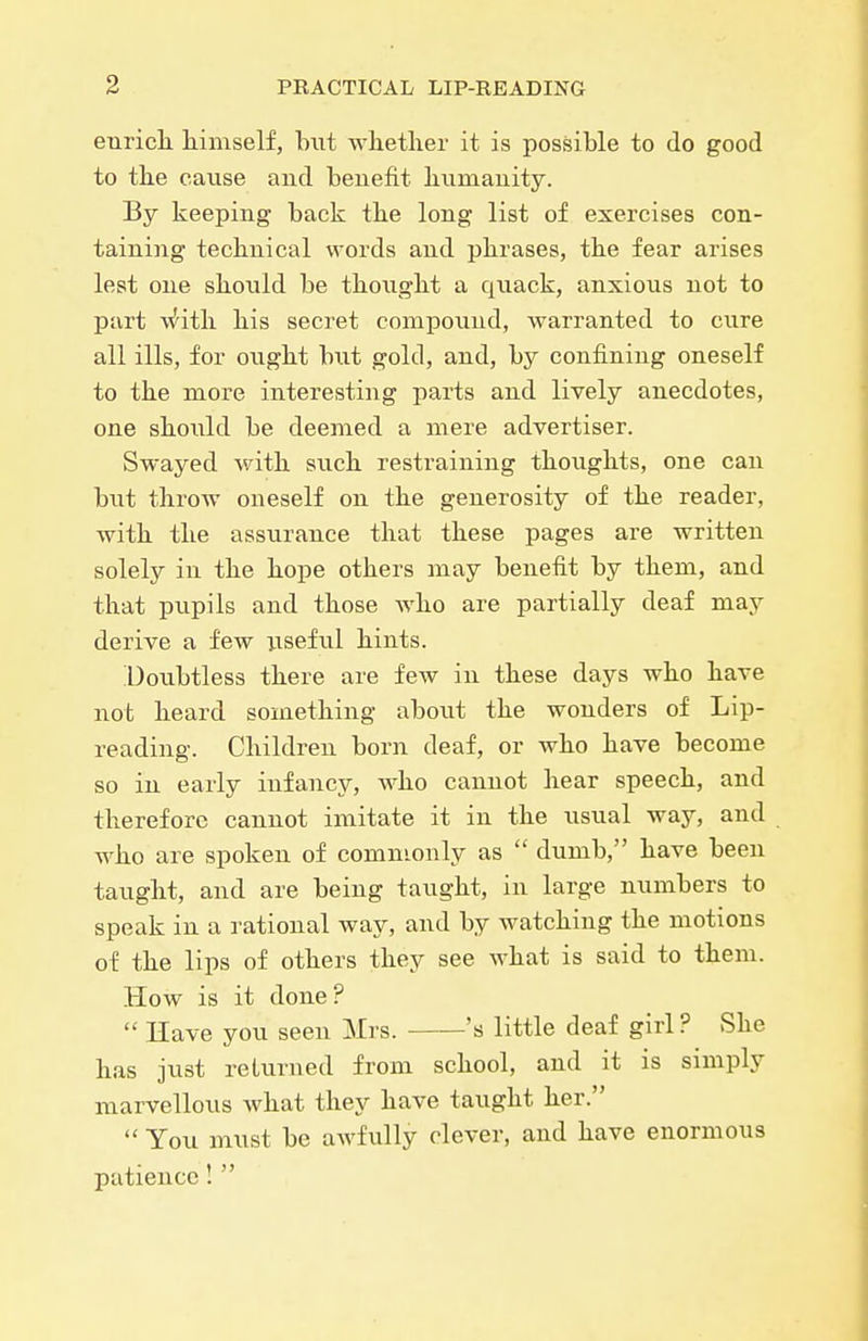 enrich, liiniself, but wliether it is possible to do good to the cause aud benefit humanity. By keeping back the long list of exercises con- taining technical words and phrases, the fear arises lest one should be thought a quack, anxious not to part v^itli his secret compoimd, warranted to cure all ills, for ought but gold, and, by confining oneself to the more interesting parts and lively anecdotes, one shoiild be deemed a mere advertiser. Swayed with such restraining thoughts, one can but throw oneself on the generosity of the reader, with the assurance that these pages are written solely in the hope others may benefit by them, and that pupils and those Avho are partially deaf may derive a few useful hints. Doubtless there are few in these days who have not heard something about the wonders of Lip- reading. Children born deaf, or who have become so in early infancy, who cannot hear speech, and therefore cannot imitate it in the usual way, and wko are spoken of commonly as  dumb, bave been taught, and are being taught, in large numbers to speak in a rational way, and by watching the motions of the lips of others they see what is said to them. How is it done?  Have you seen Mrs. 's little deaf girl ? She has just returned from school, and it is simply marvellous what they have taught her.  You must be awfully clever, and have enormous patience! 