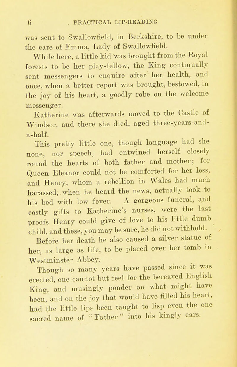 ■vvas sent to Swallowfield, in Berkshire, to be under tlie care of Emma, Lady of Swallowfield. While here, a little kid was brought from the Royal forests to be her play-fellow, the King continually sent messengers to enquire after her health, and once, when a better report was brought, bestowed, in the joy of his heart, a goodly robe on the welcome messenger. Ivatherine was afterwards moved to the Castle of Windsor, and there she died, aged three-years-and- a-half. This pretty little one, though language had she none, nor speech, had entwined herself closely round the hearts of both father and mother; for Queen Eleanor could not be comforted for her loss, and Henry, whom a rebellion in Wales had much harassed, when he heard the news, actually took to his bed with low fever. A gorgeous funeral, and costly gifts to Katherine's nurses, were the last proofs Henry could give of love to his little dumb child, and these, you may be sure, he did not withhold. Before her death he also caused a silver statue of her, as large as life, to be placed over her tomb in Westminster Abbey. Though 30 many years have passed since it was erected, one cannot but feel for the bereaved English King, and musingly ponder on what might have beeu, and on the joy that would have filled his heart, had the little lipe^ been taught to lisp even the one sacred name of Father into his kingly ears.