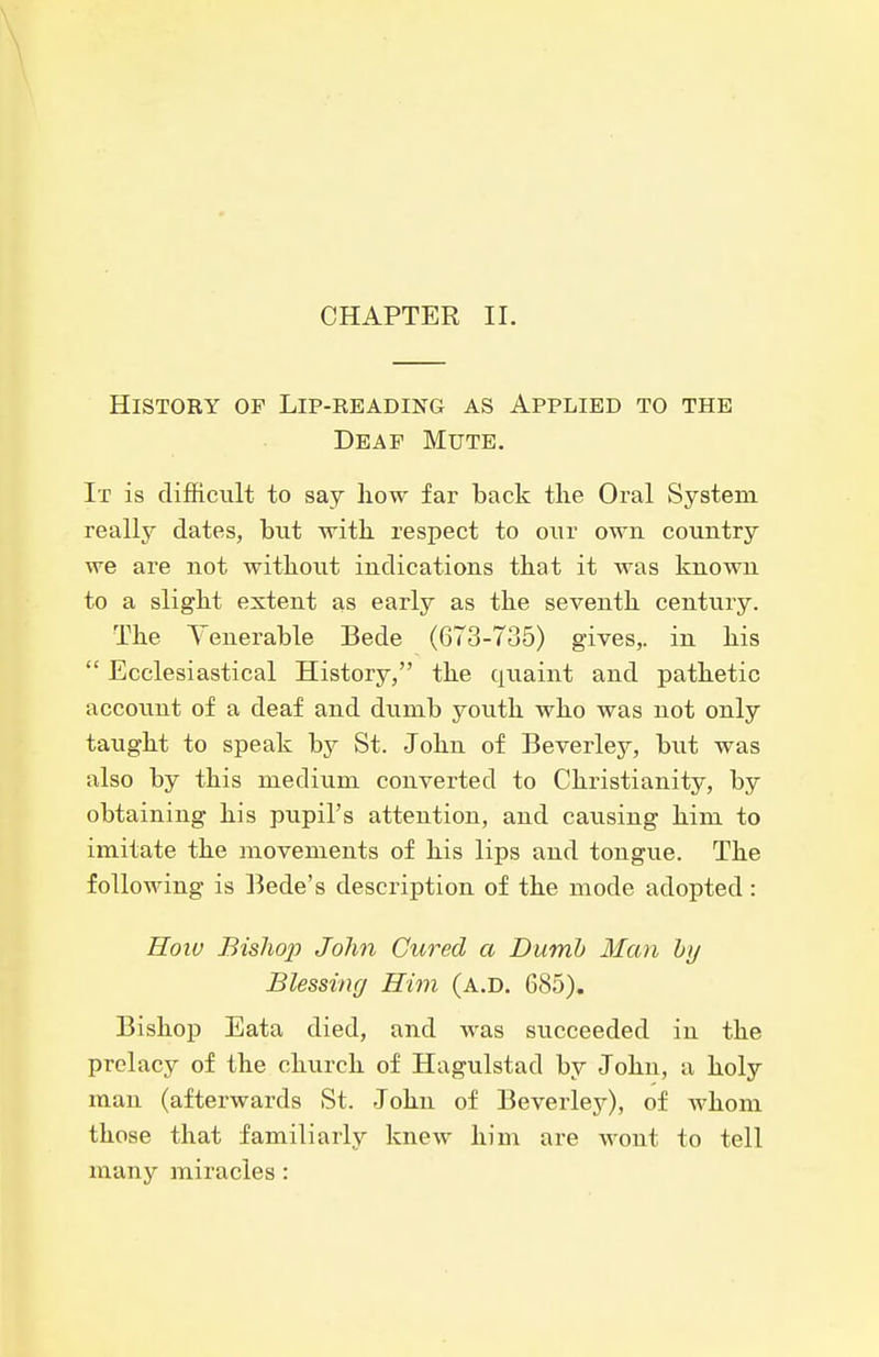 CHAPTER II. History of Lip-reading as Applied to the Deaf Mute. It is difficult to say how far back the Oral System reallj^ dates, but with respect to our own country we are not without indications that it was known to a slight extent as early as the seventh century. The Yenerable Bede (673-735) gives,, in his  Ecclesiastical History, the quaint and pathetic account of a deaf and dumb youth who was not only taught to speak by St. John of Beverley, but was also by this medium converted to Christianity, by obtaining his pupil's attention, and causing him to imitate the movements of his lips and tongue. The following is Bede's description of the mode adopted : Hoiu Bisho]] John Cured a Dumb Man hy Blessing Him (a.d. 685). Bishop Eata died, and was succeeded in the prelacy of the church of Hagulstad by John, a holy man (afterwards St. John of Beverlej^), of whom those that familiarly knew him are wont to tell many miracles: