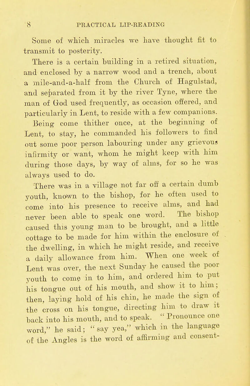 Some of wliich miracles we have tliouglit fit to transmit to posterity. There is a certain building in a retired sitiiation, and enclosed by a narrow wood and a trench, about a mile-and-a-half from the Church of Hagulstad, and sef)arated from it by the river Tyne, where the man of Grod used frequently, as occasion offered, and particiilariy in Lent, to reside with a few companions. Being come thither once, at the beginning of Lent, to stay, he commanded his followers to find out some poor person labouring under any grievous infirmity or want, whom he might keep with him during those days, by way of alms, for so he was always used to do. There was in a village not far off a certain dumb youth, knonvn to the bishop, for he often used to come into his presence to receive alms, and had never been able to speak one word. The bishop caused this young man to be brought, and a little cottage to be made for him within the enclosure of . the dweUing, in which he might reside, and receive a daily allowance from him. When one week of Lent was over, the next Sunday he caused the poor youth to comQ in to him, and ordered him to put his tongue out of his mouth, and show it to him; then, laying hold of his chin, he made the sign of the cross on his tongue, directing him to draw it back into his mouth, and to speak. Pronounce one word, he said; say yea, which in the language of the Angles is the word of affirming and consent-
