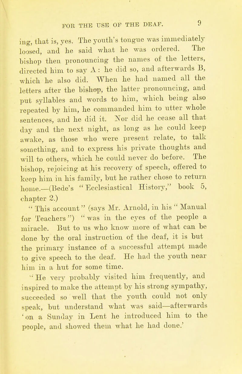 ing, tliat is, yes. The youtli's tongue was immediately loosed, and lie said wliat lie was ordered. The bishop then pronouncing the names of the letters, directed him to say A: he did so, and afterwards B, which he also did. When he had named all the letters after the bishop, the latter pronoiincing, and put syllables and words to him, which being also repeated by him, he commanded him to utter whole sentences, and he did it. Nor did he cease all that day and the next night, as long as he coiild keep awake, as those who were present relate, to talk something, and to express his private thoughts and will to others, which he could never do before. The bishop, rejoicing at his recovery of speech, offered to keep him in his family, but he rather chose to retxirn home.—(Bede's Ecclesiastical History, book 5, chapter 2.)  This account (says Mr. Arnold, in his  Manual for Teachers) was in the eyes of the people a miracle. But to us who know more of what can be done by the oral instruction of the deaf, it is but the primary instance of a successful attempt made to give speech to the deaf. He had the youth near him in a hut for some time. '•'He very probably visited him frequently, and inspired to make the attempt by his strong sympathy, succeeded so well that the youth could not only speak, but understand Avhat was said—afterwards 'on a Sivnday in Lent he introduced him to the people, and showed them Avhat he had done.'
