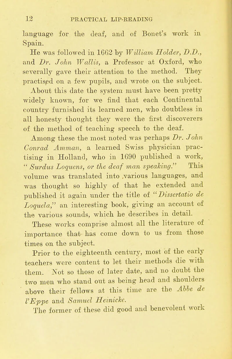language for tlie deaf, and of Bonet's work in Spain. He was followed in 1662 by William Holder, D.I)., and Dr. John Wallis, a Professor at Oxford, who severally gave tlieir attention to the method. They practised on a few pupils, and wrote on the subject. About this date the system must have been pretty widely known, for we find that each Continental country furnished its learned men, Avho doubtless in all honesty thought they were the first discoverers of the method of teaching speech to the deaf. Among these the most noted was perhaps Dr. John Conrad Amman, a learned Swiss physician prac- tising in Holland, who in 1690 published a work,  Surdus Loquens, or the deaf man speaJcing. This volume was translated into ..various languages, and was thought so highly of that he extended and published it again imder the title of  Dissertatio de Loguela, an interesting book, giving an account of the various sounds, which he describes in detail. These works comprise almost all the literature of importance that has come down to us from those times on the subject. Prior to the eighteenth century, most of the early teachers were content to let their methods die with them. iN'ot so those of later date, and no doubt the two men who stand out as being head and shoulders above their fellows at this time are the Ahhe de I'Eppe and Samuel TleinicTcc. The former of these did good and benevolent work