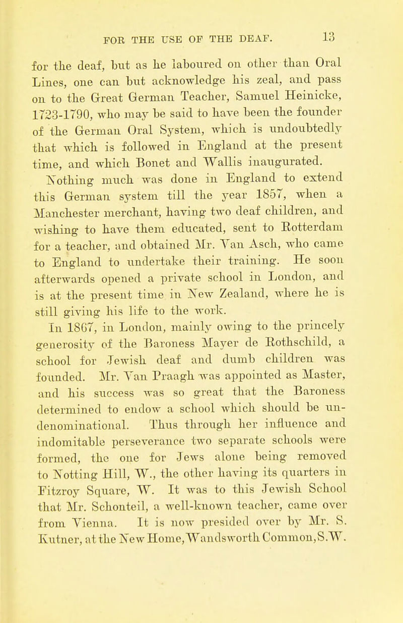 for the deaf, but as lie laboured on other tliau Oral Lines, one can but acknowledge his zeal, and pass on to the Great German Teacher, Samuel Heinicke, 1723-1790, who may be said to have been the founder of the German Oral System, which is imdoubtedly that which is followed in England at the present time, and which Bonet and Wallis inaugurated. ISothing much was done in England to extend this German system till the year 1857, when a Manchester merchant, having two deaf children, and wishing to have them educated, sent to Eotterdam for a teacher, and obtained Mr. Yan Asch, who came to England to undertake their training. He soon afterwards opened a private school in London, and is at the present time in ISTew Zealand, where he is still giving his life to the work. In 18G7, in London, mainly owing to the princely generosity of the Baroness Mayer de Eothschild, a school for Jewish deaf and dumb children was foimded. Mr. Yan Praagh was appointed as Master, and his success was so great that the Baroness determined to endow a school which should be un- denominational. Thus through her influence and indomitable perseverance two separate schools were formed, the one for Jews alone being removed to Netting Hill, W., the other having its quarters in Eitzroy Square, W. It was to this Jewish School that Mr. Schonteil, a well-known teacher, came over from Yienna. It is now presided over by Mr. S. Kutner, at the New Home, Wandsworth Common,S.W.