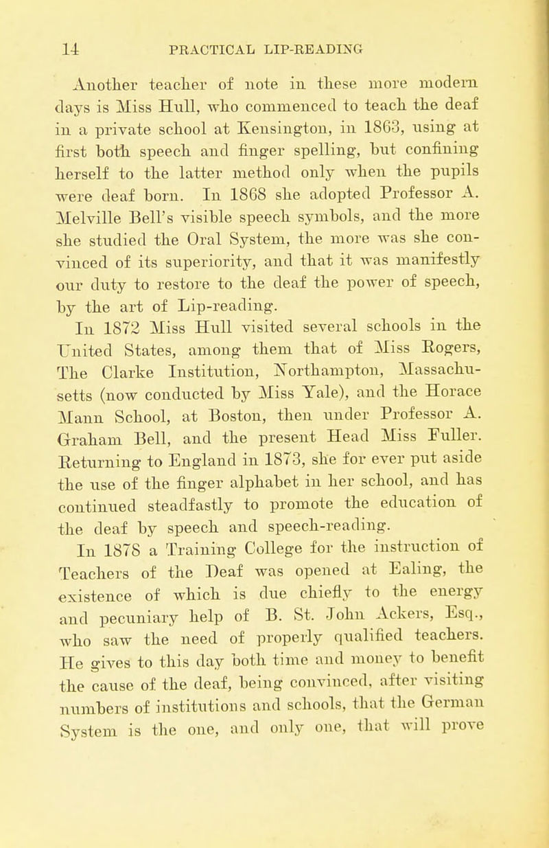 Anotlier teaclier of note in tliese more modem days is Miss Htill, wlio commenced to teach the deaf in a private school at Kensington, in 1863, using at first both speech and finger spelling, bnt confining herself to the latter method only when the pupils were deaf born. In 1868 she adopted Professor A. Melville Bell's visible speech symbols, and the more she studied the Oral System, the more was she con- vinced of its superiority, and that it was manifestly our duty to restore to the deaf the power of speech, by the art of Lip-reading. In 1872 Miss Hull visited several schools in the United States, among them that of Miss Rogers, The Clarke Institution, Northampton, Massachu- setts (now conducted by Miss Yale), and the Horace Mann School, at Boston, then under Professor A. Graham Bell, and the present Head Miss Puller. Returning to England in 1873, she for ever put aside the use of the finger alphabet in her school, and has continued steadfastly to promote the education of the deaf by speech and speech-reading. In 1878 a Training College for the instruction of Teachers of the Deaf was opened at Ealing, the existence of which is due chiefly to the energy and pecuniary help of B. St. John Ackers, Esq., who saw the need of properly qualified teachers. He giA^es to this day both time and money to benefit the cause of the deaf, being convinced, after visiting numbers of institutions and schools, that the German System is the one, and only one, that will prove