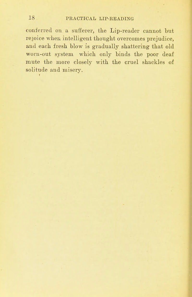 conferred on a sufferer, tlie Lip-reader cannot but re.]oice wlien intelligent tliought overcomes prejudice, antl each, fresh blow is gradually shattering that old worn-out system which only binds the poor deaf mute the more closely with the cruel shackles of solitude and misery.