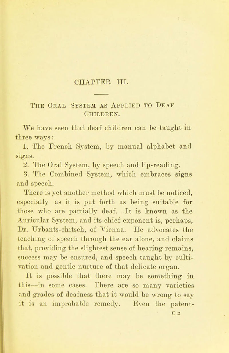 CHAPTER III. The Oral System as Applied to Deaf Children. We have seeu tliat deaf children can be taught in three ways: 1. The Preuch System, by manual alphabet and signs. 2. The Oral System, by speech and lip-reading. 3. The Combined System, which embraces signs and speech. There is yet another method which must be noticed, especially as it is put forth as being suitable for those who are partially deaf. It is known as the Auricular System, and its chief exponent is, perhaps, Dr. TJrbants-chitsch, of Vienna. He advocates the teaching of speech through the ear alone, and claims that, providing the slightest sense of hearing remains, success may be ensured, and speech taught by culti- vation and gentle nurture of that delicate organ. It is possible that there may be something in this—in some cases. There are so many varieties and grades of deafness that it would be wrong to say it is an improbable remedy. Even the patent- C2