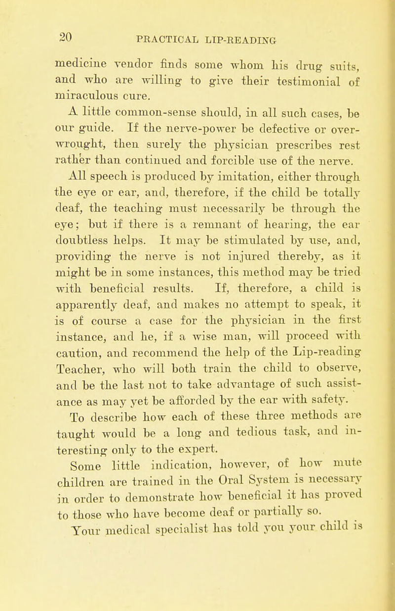 medicine veudor finds some wliom Lis drug suits, and Avlio are willing- to give their testimonial of miraculous cure. A little common-sense sliould, in all such, cases, be our guide. If the nerve-power be defective or over- ■wi'ought, then surely the physician prescribes rest rather than continued and forcible use of the nerve. All speech is produced by imitation, either through the eye or ear, and, therefore, if the child be totally deaf, the teaching must necessarily be through the eye; but if there is a remnant of hearing, the ear doubtless helps. It may be stimulated by use, and, providing the nerve is not injured thereby, as it might be in some instances, this method may be tried with beneficial results. If, therefore, a child is apparently deaf, and makes no attempt to speak, it is of course a case for the physician in the first instance, and he, if a wise man, will proceed with caution, and recommend the help of the Lip-reading Teacher, who will both train the child to observe, and be the last not to take advantage of such assist- ance as may yet be afforded by the ear with safety. To describe how each of these three methods are taught would be a long and tedious task, and in- teresting only to the expert. Some little indication, however, of how mute children are trained in the Oral System is necessary in order to demonstrate how beneficial it has proved to those who have become deaf or partially so. Your medical specialist has told you your child is