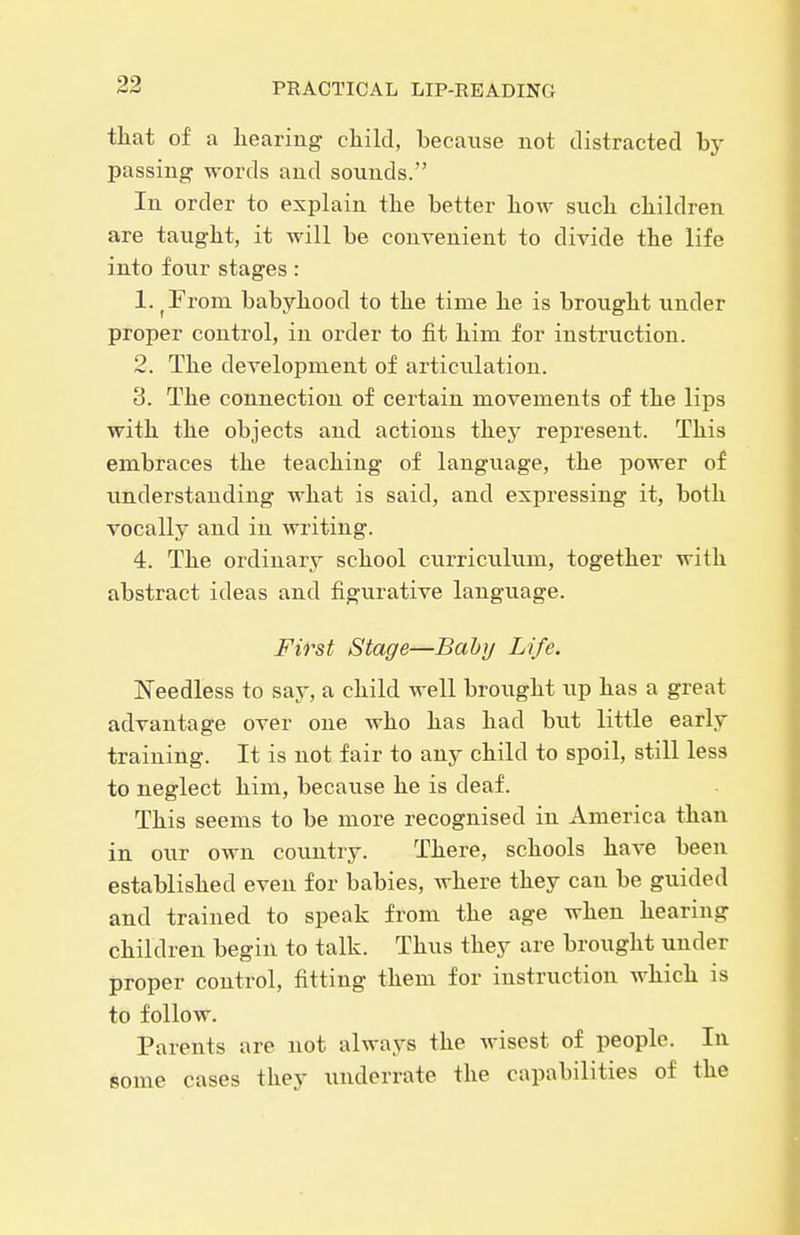tliat of a liearing cliild, because not distracted by passing words and sounds. In order to explain the better liow such cliildren are taught, it will be convenient to divide the life into four stages: 1. ^From babyhood to the time he is brought under proper control, in order to fit him for instruction. 2. The development of articulation. 3. The connection of certain movements of the lips with the objects and actions they represent. This embraces the teaching of language, the power of understanding what is said, and expressing it, both vocally and in writing. 4. The ordinary school curriculum, together with abstract ideas and figurative language. First Stage—Bahy Life. Needless to say, a child well brought up has a great advantage over one who has had but little early training. It is not fair to any child to spoil, still less to neglect him, because he is deaf. This seems to be more recognised in America than in our own country. There, schools have been established even for babies, where they can be guided and trained to speak from the age when hearing children begin to talk. Thus they are brought under proper control, fitting them for instruction which is to follow. Parents are not always the wisest of people. In some cases they underrate the capabilities of the