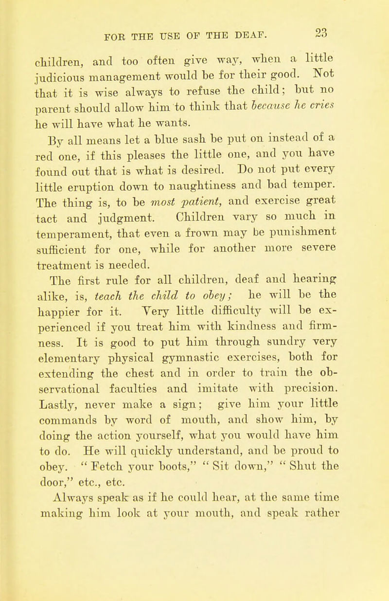 cliildren, and too often give way, wlien a little judicious management would be for their good. Not that it is wise always to refuse the child; hni no parent should allow him to think that because he cries he will have what he wants. By all means let a blue sash be put on instead of a red one, if this pleases the little one, and you have found out that is what is desired. Do not put every little eruption down to naughtiness and bad temper. The thing is, to be most patient, and exercise great tact and judgment. Children vary so much in temperament, that even a frown may be punishment sufficient for one, while for another more severe treatment is needed. The first rule for all children, deaf and hearing: alike, is, teach the child to obey; he will be the happier for it. Yery little difficulty Avill be ex- perienced if you treat him with kindness and firm- ness. It is good to put him through sundry very elementary physical gymnastic exercises, both for extending the chest and in order to train the ob- servational faculties and imitate with precision. Lastly, never make a sign; give him your little commands by word of mouth, and show him, by doing the action yourself, what you would have him to do. He will quickly understand, and be proud to obey.  Fetch your boots,  Sit down,  Shut the door, etc., etc. Always speak as if he could hear, at the same time making him look at your mouth, and speak rather