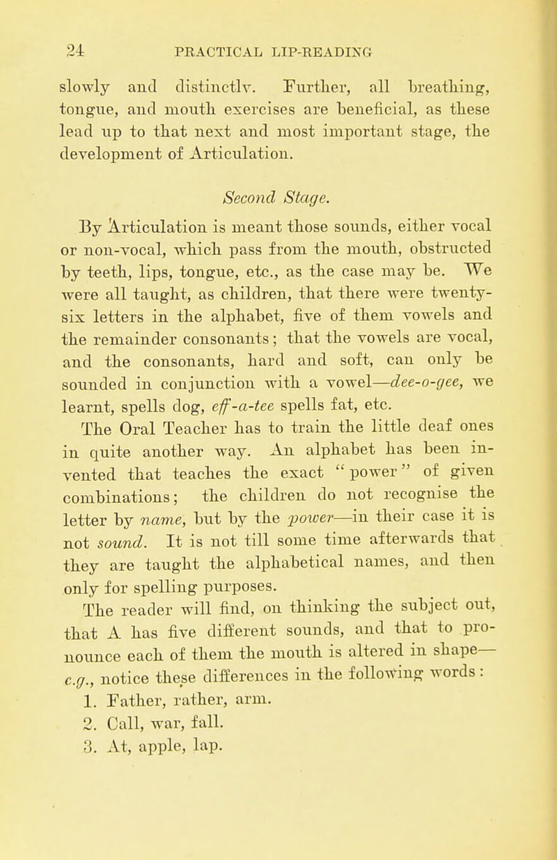 slowly and distinctlv. Furtlier, all breatlimg, tongue, aud moutli exercises are beneficial, as these lead lip to tbat next and most important stage, the development of Articulation. Second Stage. By Articulation is meant those sounds, either vocal or non-vocal, which pass from the mouth, obstructed by teeth, lips, tongue, etc., as the case may be. We were all taught, as children, that there were twenty- six letters in the alphabet, five of them vowels and the remainder consonants; that the vowels are vocal, and the consonants, hard and soft, can only be sounded in conjunction with a vowel—dee-o-gee, we learnt, spells dog, ef-a-tee spells fat, etc. The Oral Teacher has to train the little deaf ones in quite another way. An alphabet has been in- vented that teaches the exact ''power of given combinations; the children do not recognise the letter by name, but by the power—in their case it is not sound. It is not till some time afterwards that they are taught the alphabetical names, and then only for spelling purposes. The reader will find, on thinking the subject out, that A has five different sounds, and that to pro- uoxmce each of them the mouth is altered in shape— e.g., notice these differences in the follo^^nnff words : 1. Eather, rather, arm. 2. Call, war, fall. 3. At, apple, lap.
