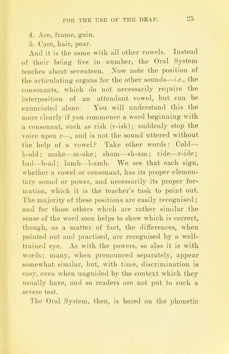 4. Ace, frame, gain. 5. Care, liair, pear. And it is tlie same with all other vowels. Instead of their being- five in number, the Oral System teaches about seventeen. Xow note the position of the articulating organs for the other sounds—i.e., the consonants, which do not necessarily require the interposition of an attendant vowel, but can be enunciated alone. You will understand this the more clearly if you commence a word beginning with a consonant, such as risk (r-isk); suddenly stop the voice upon r—, and is not the sound uttered without the help of a vowel ? Take other words: Cold— l;-old; make—m-ake ; sham—sh-am ; ride—r-ide; bad—b-ad; lamb—1-amb. We see that each sign, ■whether a vowel or consonant, has its proper elemen- tary sound or power, and necessarily its proper for- mation, which it is the teacher's task to point out. The majority of these positions are easily recognised ; and for those others which are rather similar the sense of the word soon helps to show which is correct, though, as a matter of fact, the differences, when pointed out and practised, are recognised by a well- trained eye. As with the powers, so also it is with words; many, Avhen pronounced separately, appear somewhat similar, but, with time, discrimination is easy, even when unguided by the context which they usually have, and so readers are not put to such a severe test. The Oral System, then, is based on the phonetic