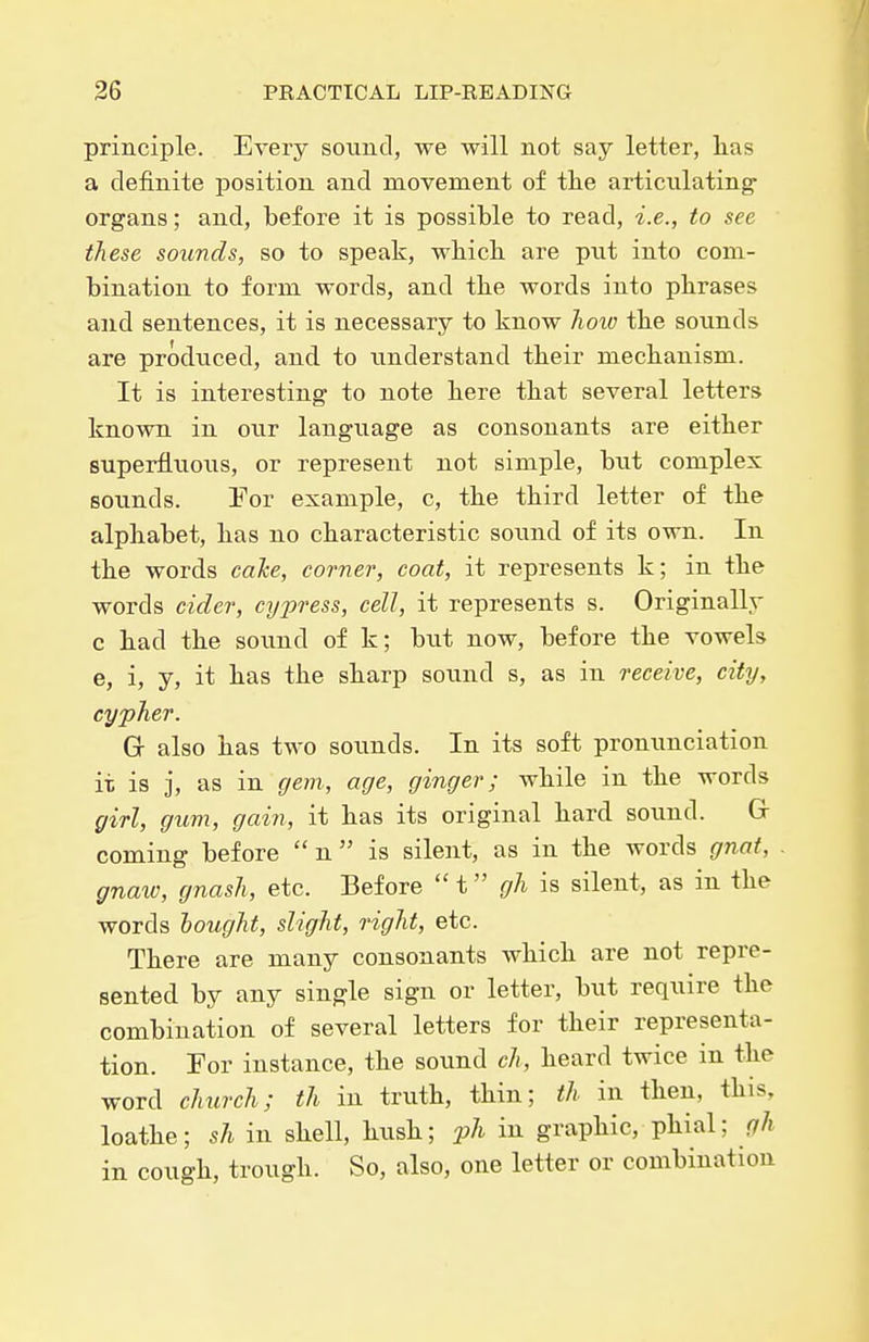 principle. Every sound, we will not say letter, kas a definite position and movement of th.e articulating- organs; and, before it is possible to read, i.e., to see these sounds, so to speak, which are put into com- bination to form words, and the words into phrases and sentences, it is necessary to know hoio the sounds are produced, and to understand their mechanism. It is interesting to note here that several letters known in our langiiage as consonants are either superfluous, or represent not simple, but complex sounds. Tor example, c, the third letter of the alphabet, has no characteristic soimd of its own. In the words cake, corner, coat, it represents k; in the words cider, cypress, cell, it represents s. Originally c had the sound of k; but now, before the vowels e, i, y, it has the sharp sound s, as in receive, city, cypher. Gc also has two soimds. In its soft pronunciation it is j, as in gem, age, ginger; while in the words girl, gum, gain, it has its original hard sound. G coming before  n  is silent, as in the words gnat, gnaw, gnash, etc. Before t gh is silent, as in the words hought, slight, right, etc. There are many consonants which are not repre- sented by any single sign or letter, but require the combination of several letters for their representa- tion. Tor instance, the sound ch, heard twice in the word church; th in truth, thin; th in then, this, loathe; sh in shell, hush; jjJi in graphic, phial; gh in cough, trough. So, also, one letter or combination