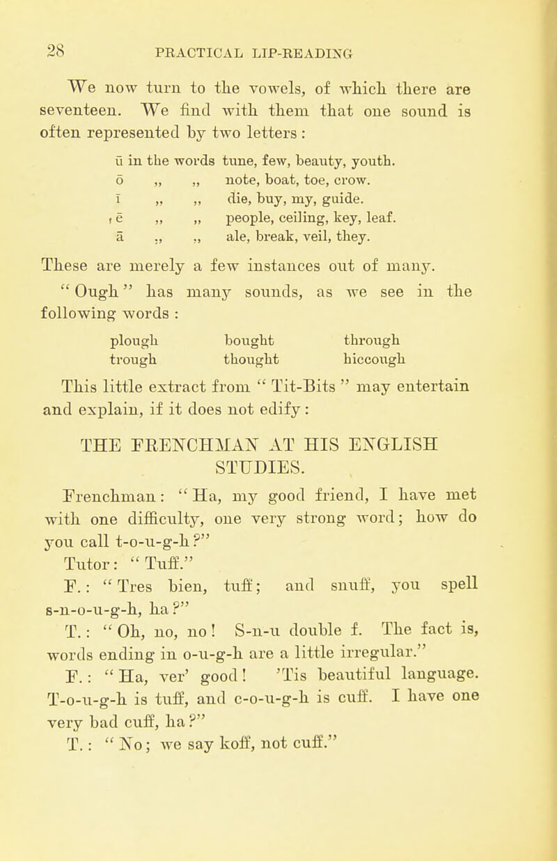 We now turn to tlie vowels, of wMcli tliere are seventeen. We find with tliem that one sound is often represented by two letters : u in the words tune, few, beauty, youth. 6 „ „ note, boat, toe, crow. I „ „ die, buy, my, guide, t e „ „ people, ceiling, key, leaf, a ., ,, ale, break, veil, they. These are merely a few instances out of many.  Ough has many sounds, as Ave see in the following words : plough bought through trough thought hiccoiigh This little extract from  Tit-Bits  may entertain and explain, if it does not edify : THE FRENCHMAN AT HIS ENGLISH STUDIES. Frenchman:  Ha, my good friend, I have met with one difficulty, one very strong word; how do you call t-o-u-g-h ? Tutor: Tuff. E.: Tres bien, tuff; and snulf, you spell s-n-o-u-g-h, ha? T.:  Oh, no, no ! S-n-u double f. The fact is, words ending in o-u-g-h are a little irregular. E.:  Ha, ver' good ! 'Tis beavitiful language. T-o-u-g-h is tuff, and c-o-u-g-h is cuff. I have one very bad cuff, ha ? T.:  No; we say koff, not cuff.