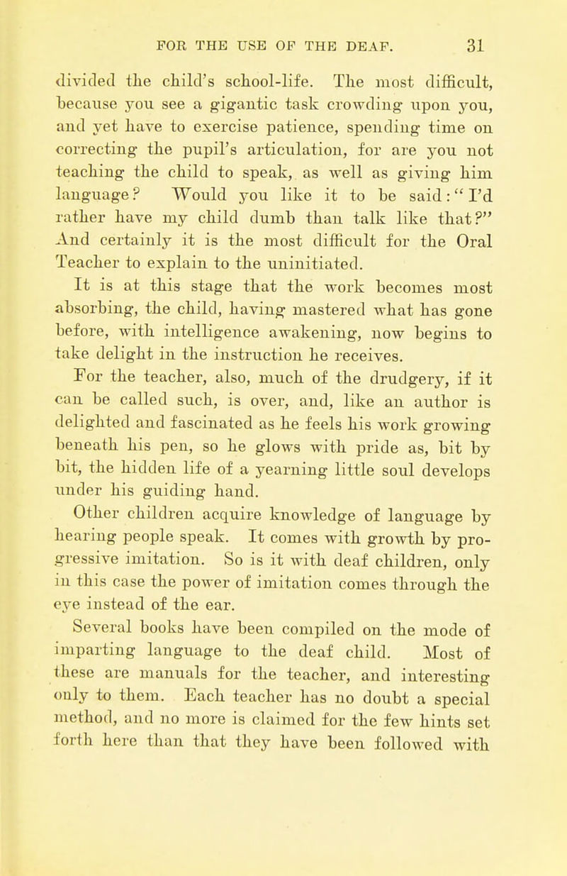 dividetl tlie child's scliool-life. The most difficult, because you see a gigautic task crowding upoa you, and yet have to exercise patience, spending time on correcting the pupil's articulation, for are you not teaching the child to speak, as well as giving him language ? Would you like it to be said :  I'd rather have my child dumb than talk like that? And certainly it is the most difficult for the Oral Teacher to explain to the uninitiated. It is at this stage that the work becomes most absorbing, the child, having mastered what has gone before, with intelligence awakening, now begins to take delight in the instruction he receives. For the teacher, also, much of the drudgery, if it can be called such, is over, and, like an author is delighted and fascinated as he feels his work growing beneath his pen, so he glows with pride as, bit by bit, the hidden life of a yearning little soul develops under his guiding hand. Other children acquire knowledge of language by hearing people speak. It comes with growth by pro- gressive imitation. So is it with deaf children, only in this case the power of imitation comes through the eye instead of the ear. Several books have been compiled on the mode of imparting language to the deaf child. Most of these are manuals for the teacher, and interesting only to them. Each teacher has no doubt a special method, and no more is claimed for the few hints set forth here than that they have been followed with