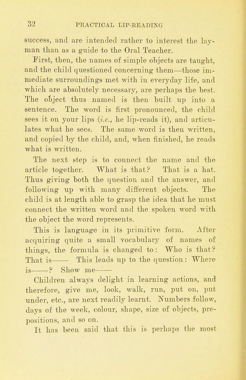 success, and are iriteiidecl rather to interest tlie lay- man tlian as a guide to the Oral Teacher. First, then, the names of simple objects are taught, and the child questioned concerning them—those im- mediate surroundings met with in everyday life, and which are absolutely necessary, are perhaps the best. The object thus named is then built up into a sentence. The word is first pronounced, the child sees it on your lips (i.e., he lip-reads it), and articu- lates what he sees. The same word is then written, and copied by the child, and, when finished, he reads what is written. The next step is to connect the name and the article together. What is that? That is a hat. Thus giving both the qxiestiou and the answer, and following up with many dift'erent objects. The child is at length able to grasp the idea that he must connect the written word and the spoken word with the object the word represents. This is language in its primitive form. After acquiring quite a small vocabularj'' of names of things, the formula is changed to: Who is that ? That is——• This leads up to the question : Where is ? Show me-^— Children always delight in learning actions, and therefore, give me, look, walk, run, put on, put under, etc., are next readily learnt. Numbers follow, days of the week, colour, shape, size of objects, pre- positions, and so on. It has been said that this is perhaps the most