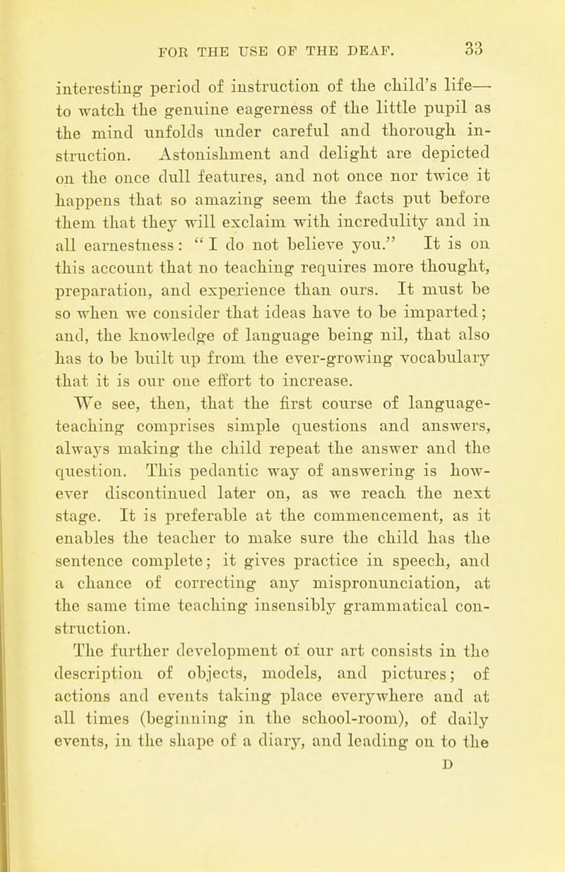 interestiug period of iustruction of tlie cliild's life—• to -watcL. tlie genuine eagerness of tlie little pupil as tlie mind unfolds under careful and tliorough in- struction. Astonisliment and delight are depicted on the once dviU features, and not once nor twice it happens that so amazing seem the facts pu.t before them that they will exclaim with incredulity and in all earnestness:  I do not believe jou. It is on this account that no teaching requires more thought, preparation, and experience than ours. It must be so when we consider that ideas have to be imparted; and, the knowledge of language being nil, that also has to be built up from the ever-growing vocabtilary that it is our one effort to increase. We see, then, that the first course of language- teaching comj)rises simple questions and answers, always making the child repeat the answer and the question. This pedantic way of answering is how- ever discontinued later on, as we reach the next stage. It is preferable at the commencement, as it enables the teacher to make sure the child has the sentence complete; it gives practice in speech, and a chance of correcting any mispronunciation, at the same time teaching insensibly grammatical con- struction. The further development of our art consists in the description of objects, models, and pictures; of actions and events taking place everywhere and at all times (beginning in the school-room), of daily events, in the shape of a diary, and leading on to the D