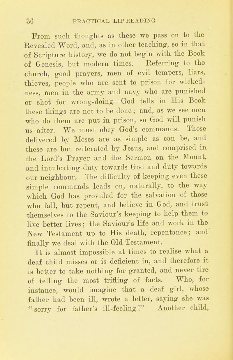 Prom siicli tlioiights as tliese we pass on to the Eevealecl Word, and, as in otker teaching, so in that of Scriptnre history, we do not begin with the Book of Genesis, but modern times. Eeferring to the church, good prayers, men of evil tempers, liars, thieves, people who are sent to prison for wicked- ness, men in the army and navy who are pnnished or shot for wrong-doing—Grod tells in His Book these things are not to be done; and, as we see men who do them are put in prison, so God will pnnish ns after. We mnst obey God's commands. Those delivered by Moses are as simple as can be, and these are hxxt reiterated by Jesns, and comprised in the Lord's Prayer and the Sermon on the Mount, and inculcating duty towards God and duty towards our neighbour.- The difficulty of keeping even these simple commands leads on, naturally, to the way which God has provided for the salvation of those who fall, but repent, and believe in God, and trust themselves to the Saviour's keeping to help them to live better lives; the Saviour's life and work in the New Testament up to His death, repentance; and finally we deal with the Old Testament. It is almost impossible at times to realise what a deaf child misses or is deficient in, and therefore it is better to take nothing for granted, and never tire of telling the most trifling of facts. Who, for instance, would imagine that a deaf girl, whose father had been ill, wrote a letter, saying she was sorry for father's ill-feeling! Another child,