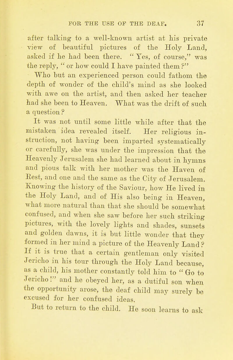 after talking to a well-kuowu artist at liis private view of beautiful pictures of tlie Holy Land, asked if lie had been there.  Yes, of course, was the reply,  or how could I have painted them ? Who but an experienced person could fathom the depth of wonder of the child's mind as she looked with awe on the artist, and then asked her teacher had she been to Heaven. What was the drift of such a question ? It was not until some little while after that the mistaken idea revealed itself. Her religious in- struction, not having been imparted systematically or carefully, she was under the impression that the Heavenly Jerusalem she had learned about in hymns and pious talk with her mother was the Haven of Eest, and one and the same as the City of Jerusalem. Knowing the history of the Saviour, how He lived in the Holy Land, and of His also being in Heaven, Avhat more natural than that she should be somewhat confused, and when she saw before her such striking pictures, with the lovely lights and shades, sunsets and golden dawns, it is but little wonder that they formed in her mind a picture of the Heavenly Land ? If it IS true that a certain gentleman only visited Jericho in his tour through the Holy Land because, as a child, his mother constantly told him to  Go to Jericho! and he obeyed her, as a dutiful son when the opportunity arose, the deaf child may surely be excused for her confused ideas. But to return to the child. He soon learns to ask