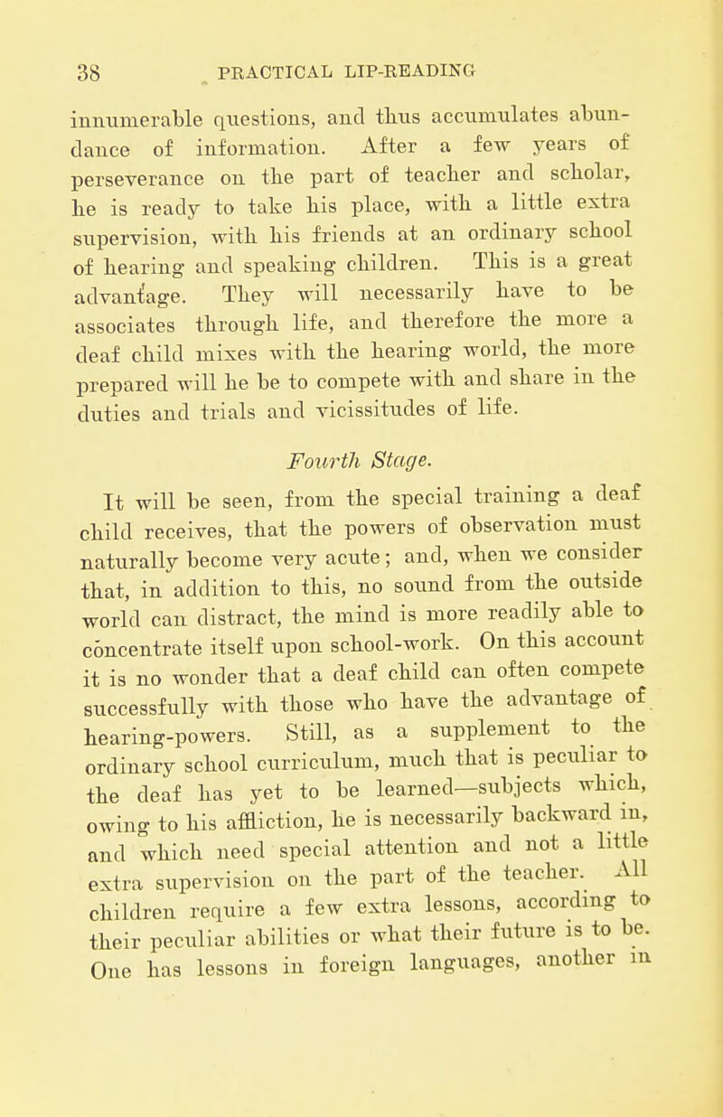 immmerable questions, and thus accumulates abun- dance of information. After a few years of perseverance on tlie part of teaclier and scholar, lie is ready to take his place, with a little extra supervision, with his friends at an ordinary school of hearing and speaking children. This is a great advantage. They will necessarily have to be associates through life, and therefore the more a deaf child mixes with the hearing world, the more prepared will he be to compete with and share in the duties and trials and vicissitudes of life. Fourth Stage. It will be seen, from the special training a deaf child receives, that the powers of observation must naturally become very acute; and, when we consider that, in addition to this, no sound from the outside world can distract, the mind is more readily able to c5ncentrate itself upon school-work. On this account it is no wonder that a deaf child can often compete successfully with those who have the advantage of hearing-powers. Still, as a supplement to the ordinary school curriculum, much that is peculiar to the deaf has yet to be learned—subjects which, owing to his affliction, he is necessarily backward m, and which need special attention and not a little extra supervision on the part of the teacher. All children require a few extra lessons, according to their peculiar abilities or what their future is to be. One has lessons in foreign languages, another m