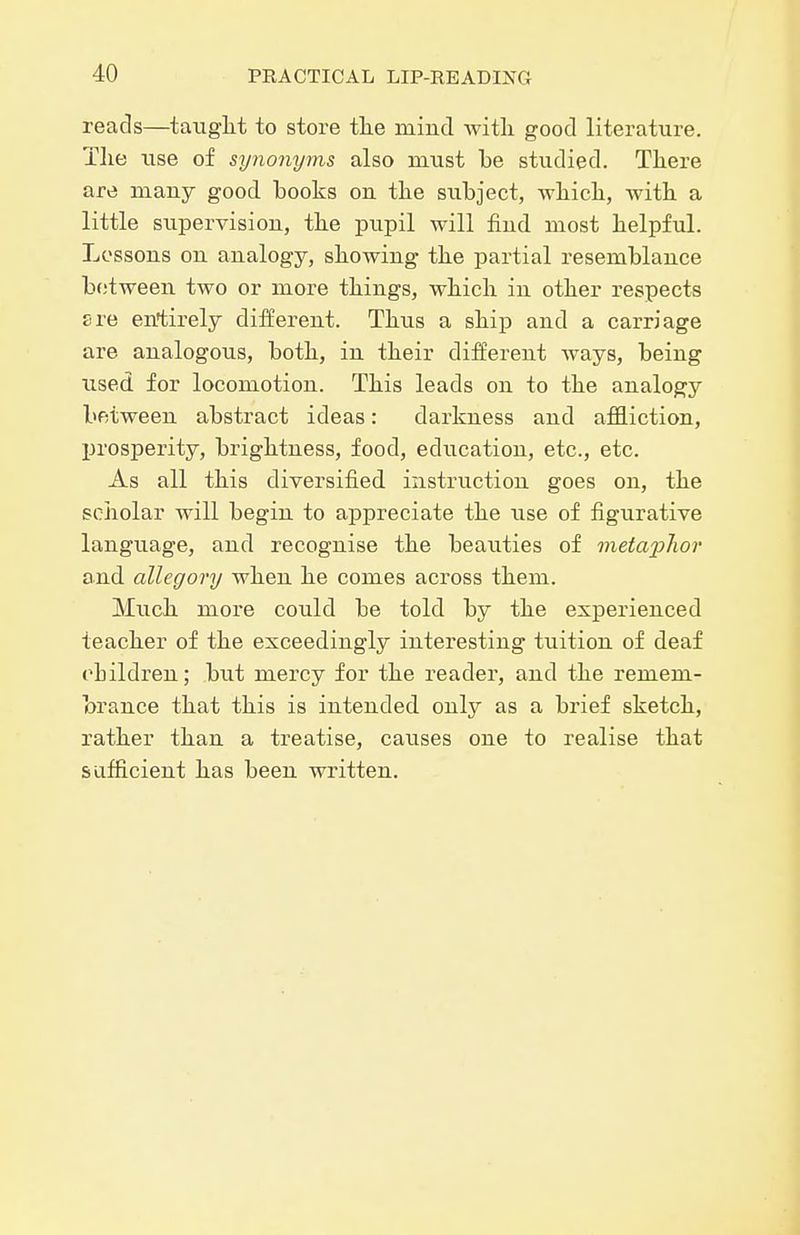 reads—taiiglit to store the mind witli good literature. The use of synonyms also must be studied. There are many good books on the subject, Avhich, with a little supervision, the pupil will find most helpful. Lessons on analogy, showing the partial resemblance between two or more things, which in other respects sre entirely different. Thus a ship and a carriage are analogous, both, in their different Avays, being used for locomotion. This leads on to the analogy between abstract ideas: darkness and afiBliction, l^rosperity, brightness, food, education, etc., etc. As all this diversified instruction goes on, the soiiolar will begin to appreciate the use of figurative language, and recognise the beauties of metapJwr and allegory when he comes across them. Much more could be told by the experienced teacher of the exceedingly interesting tuition of deaf children; but mercy for the reader, and the remem- brance that this is intended only as a brief sketch, rather than a treatise, causes one to realise that sufficient has been written.