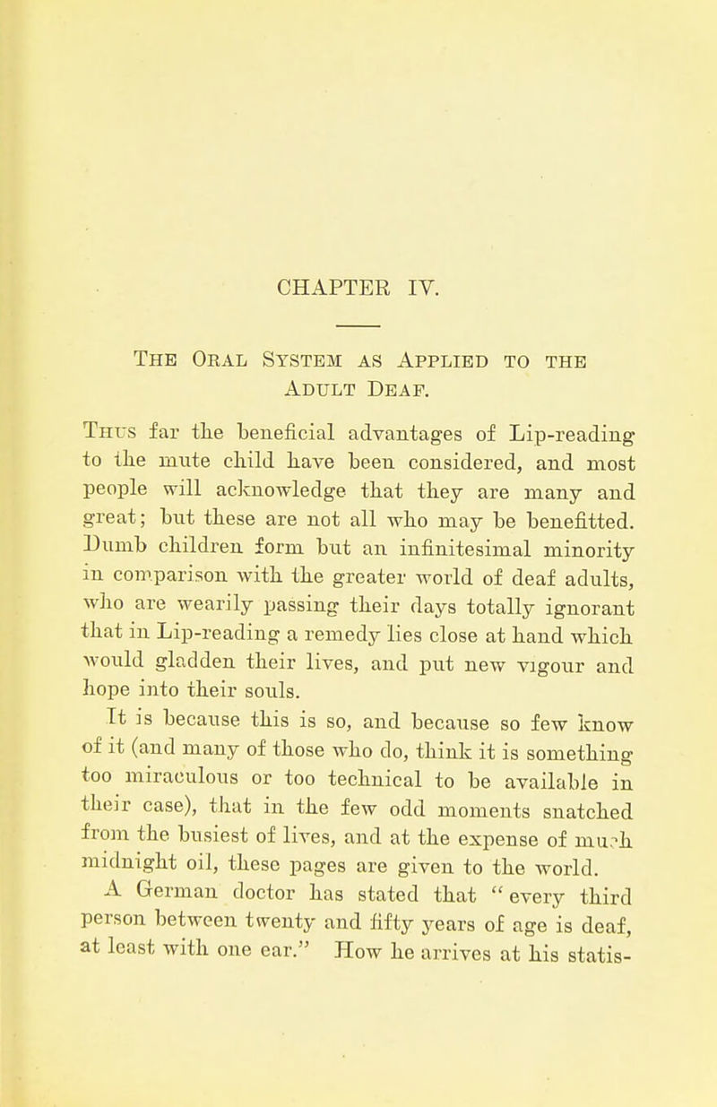 CHAPTER lY. The Oeal System as Applied to the Adult Deaf. Thus far tlie beneficial advantages of Lip-reading to the mute child have been considered, and most people will acknowledge that they are many and great; but these are not all who may be benefitted. Dumb children form hut an infinitesimal minority in comparison with the greater world of deaf adults, who are wearily passing their days totally ignorant that in Lip-reading a remedy lies close at hand which would gladden their lives, and put new vigour and hope into their souls. It is because this is so, and because so few know of it (and many of those who do, think it is something too miraculous or too technical to be available in their case), that in the few odd moments snatched from the busiest of lives, and at the expense of mu,->h midnight oil, these pages are given to the world. A German doctor has stated that every third person between twenty and fifty years of age is deaf, at least with one ear. How he arrives at his statis-