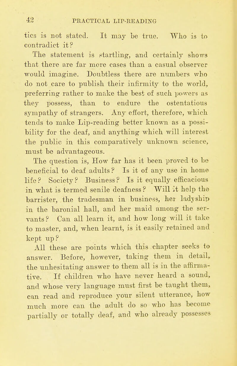 tics is not stated. It may be true. Who is to contradict it? The statement is startling, and certainly shows that there are far more cases than a casual observer would imagine. Doubtless there are numbers who do not care to publish their infirmity to the world, preferring rather to make the best of such powers as thej possess, than to endure the ostentatious sympathy of strangers. Any eiJort, therefore, which tends to make Lip-reading better known as a possi- bility for the deaf, and anything which will interest the public in this comparatively unknown science, must be advantageous. The question is. How far has it been proved to be beneficial to deaf adults ? Is it of any use in home life ? Society ? Business ? Is it equally efficacious in what is termed senile deafness ? Will it help the barrister, the tradesman in business, her ladyship in the baronial haU, and her maid among the ser- vants ? Can all learn it, and how long will it take to master, and, when learnt, is it easily retained and kept tip? All these are points which this chapter seeks to answer. Before, however, taking them in detail, the unhesitating answer to them all is in the affirma- tive. If children who have never heard a sound, and whose very language inust first be taught them, can read and reproduce your silent utterance, how much more can the adult do so who has become partially or totally deaf, and who already possesses