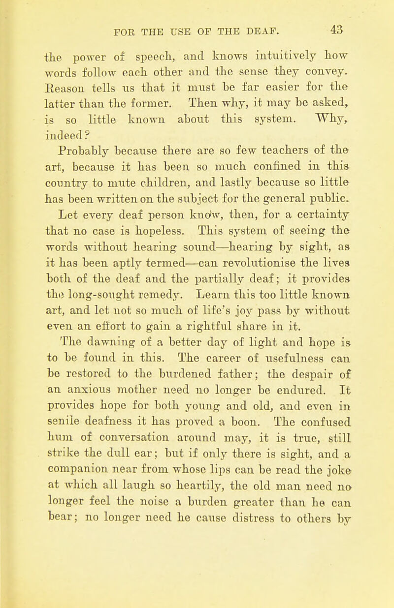 tlie po-wer of speech., and knows intuitively how words follow each other and the sense they convey. Eeason tells ns that it must be far easier for the latter than the former. Then why, it may be asked, is so little known abont this system. Why, indeed? Probably because there are so few teachers of the art, because it has been so much confined in this- country to mute children, and lastly because so little has been written on the subject for the general public. Let every deaf person kndw, then, for a certainty that no case is hopeless. This system of seeing the words without hearing sound—hearing by sight, as it has been aptly termed—can revolutionise the Uvea both of the deaf and the partially deaf; it provides the long-sought remedy. Learn this too little known art, and let not so much of life's joy pass by without even an effort to gain a rightful share in it. The dawning of a better day of light and hope is to be found in this. The career of usefulness can be restored to the burdened father; the despair of an anxious mother need no longer be endured. It provides hope for both yoimg and old, and even in senile deafness it has proved a boon. The confused hum of conversation aroimd may, it is true, still strike the dull ear; but if only there is sight, and a companion near from whose lips can be read the joke at which all laugh so heartily, the old man need no longer feel the noise a burden greater than he can bear; no longer need he cause distress to others by