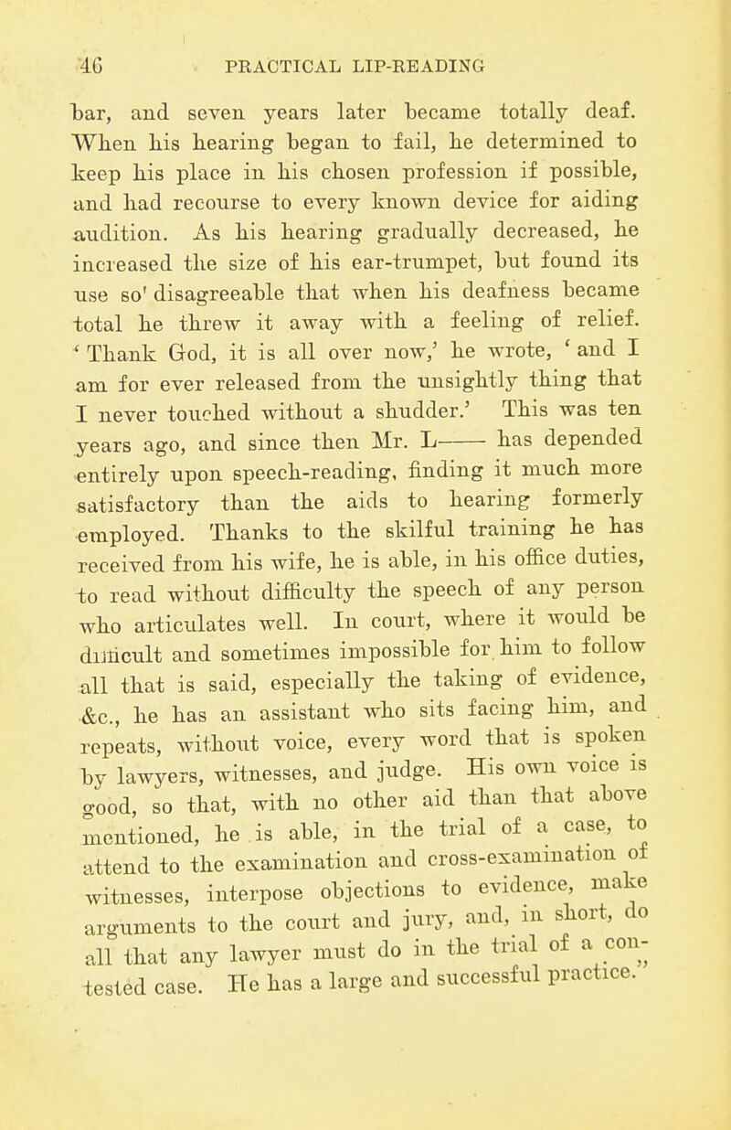 l)ar, and seven years later became totally deaf. When his hearing began to fail, he determined to keep his place in his chosen profession if possible, and had recourse to every known device for aiding audition. As his hearing gradually decreased, he increased the size of his ear-trumpet, but found its use so' disagreeable that when his deafness became total he threw it away with a feeling of relief. ' Thank God, it is all over now,' he wrote, ' and I am for ever released from the unsightly thing that I never touched without a shudder.' This was ten years ago, and since then Mr. L has depended ■entirely upon speech-reading, finding it much more satisfactory than the aids to hearing formerly ■employed. Thanks to the skilful training he has received from his wife, he is able, in his office diities, io read without difficulty the speech of any person who articulates well. In court, where it would be dimcult and sometimes impossible for him to follow all that is said, especially the taking of evidence, .&c., he has an assistant who sits facing him, and repeats, without voice, every word that is spoken by lawyers, witnesses, and judge. His own voice is o-ood, so that, with no other aid than that above mentioned, he is able, in the trial of a case, to attend to the examination and cross-examination ot witnesses, interpose objections to evidence, make arguments to the court and jury, and, m short, do all that any lawyer must do in the trial of a eon- tested case. He has a large and successful practice.