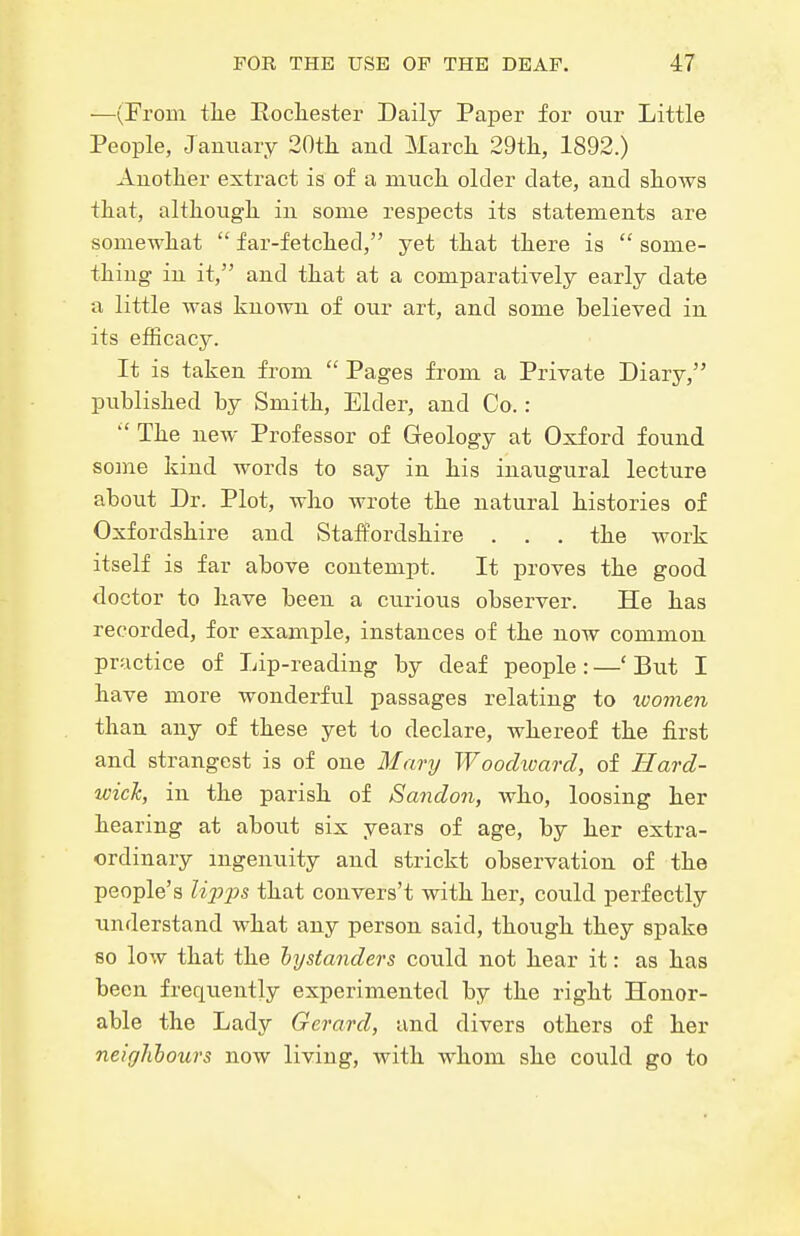 —(From tlie Eocliestei' Daily Paper for our Little People, January 20tli and Marck 29tli, 1892.) Another extract is of a mucli older date, and shows that, although, in some respects its statements are somewhat  far-fetched, yet that there is  some- thing in it, and that at a comparatively early date a little was known of our art, and some believed in its efficacy. It is taken from  Pages from a Private Diary, published by Smith, Elder, and Co.:  The new Professor of Geology at Oxford found some kind words to say in his inaugural lecture about Dr. Plot, who wrote the natural histories of Oxfordshire and Staffordshire . . . the work itself is far above contempt. It proves the good doctor to have been a curious observer. He has recorded, for example, instances of the now common practice of Lip-reading by deaf people : —' But I have more wonderful passages relating to women than any of these yet to declare, whereof the first and strangest is of one Mary Woodioard, of Hard- wick, in the parish of Sandon, who, loosing her hearing at about six years of age, by her extra- ordinary ingenuity and strickt observation of the people's li2Jj)s that convers't with her, could perfectly understand what any person said, though they spake 80 low that the bystanders could not hear it: as has been freqviently experimented by the right Honor- able the Lady Gerard, and divers others of her neiglibours now living, with whom she coiild go to