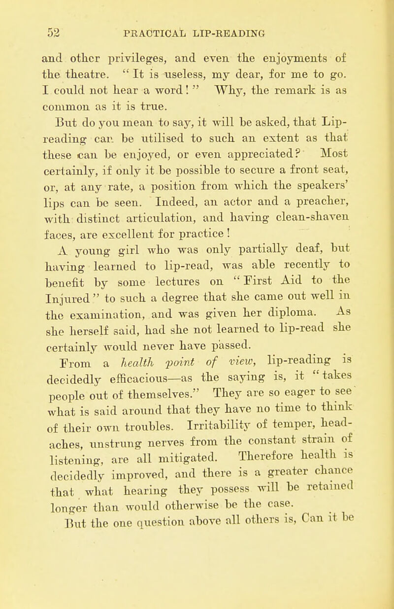 and other privileges, and even the enjoyments of the theatre. It is useless, my dear, for me to go. I could not hear a word!  Why, the remark is as common as it is true. Biit do you mean to say, it will be asked, that Lip- reading car. be utilised to such an extent as that these can be enjoyed, or even appreciated? Most certainly, if only it be possible to secure a front seat, or, at any rate, a position from which the speakers' lips can be seen. Indeed, an actor and a preacher, with: distinct articulation, and having clean-shaven faces, are excellent for practice ! A young girl who was only partially deaf, but having learned to lip-read, was able recently to benefit by some lectures on First Aid to the Injured  to such a degree that she came out well in the examination, and was given her diploma. As she herself said, had she not learned to lip-read she certainly would never have passed. From a health point of view, lip-reading is decidedly efHcacious—as the saying is, it takes people out of themselves. They are so eager to see what is said around that they have no time to think of their own troubles. Irritability of temper, head- aches, unstrung nerves from the constant strain of listening, are all mitigated. Therefore health is decidedly improved, and there is a greater chance that what hearing they possess will be retained longer than would otherwise be the case. But the one question above all others is, Can it be
