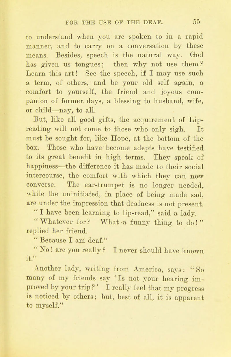 to understand wlien you are spoken to in a rapid manner, and to carry on a conversation by these means. Besides, speecli is the natural way. God has given us tongues; then why not use them ? Learn this art! See the speech, if I may use such a term, of others, and be your old self again, a comfort to yourself, the friend and joyous com- panion of former days, a blessing to husband, wife, or child—nay, to all. But, like all good gifts, the acquii'ement of Lip- reading will not come to those who only sigh. It must be sought for, like Hope, at the bottom of the box. Those who have become adepts have testified to its great benefit in high terms. They speak of happiness—the difference it has made to their social intercourse, the comfort with which they can now converse. The ear-trumpet is no longer needed, while the uninitiated, in place of being made sad, are under the impression that deafness is not present.  I have been learning to lip-read, said a lady. Whatever for? What a funny thing to do! replied her friend. '■' Because I am deaf.  No ! are you really ? I never should have known it. Another lady, writing from America, says:  So many of my friends say 'Is not your hearing im- proved by your trip ? ' I really feel that my progress is noticed by others; but, best of all, it is apparent to myself.