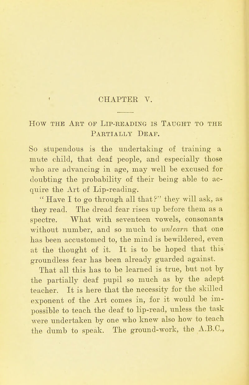 CHAPTER V. How THE Art of Lip-reading is Taught to the Partially Deaf, So stupendous is tlie undertaking of training a mxite cliild, that deaf people, and especially those wlio are advancing in age, may well be excused for doubting the probability of their being able to ac- quire the Art of Lip-reading.  Have I to go through all that?' they will ask, as they read. The dread fear rises up before them as a spectre. What with seventeen vowels, consonants without number, and so much to unlearn that one has been accustomed to, the mind is bewildered, even at the thought of it. It is to be hoped that this groundless fear has been already guarded against. That all this has to be learned is true, but not by the partially deaf pupil so much as by the adept teacher. It is here that the necessity for the skilled exponent of the Art comes in, for it would be im- possible to teach the deaf to lip-read, unless the task were undertaken by one who knew also how to teach the dumb to speak. The ground-work, the A.B.C,