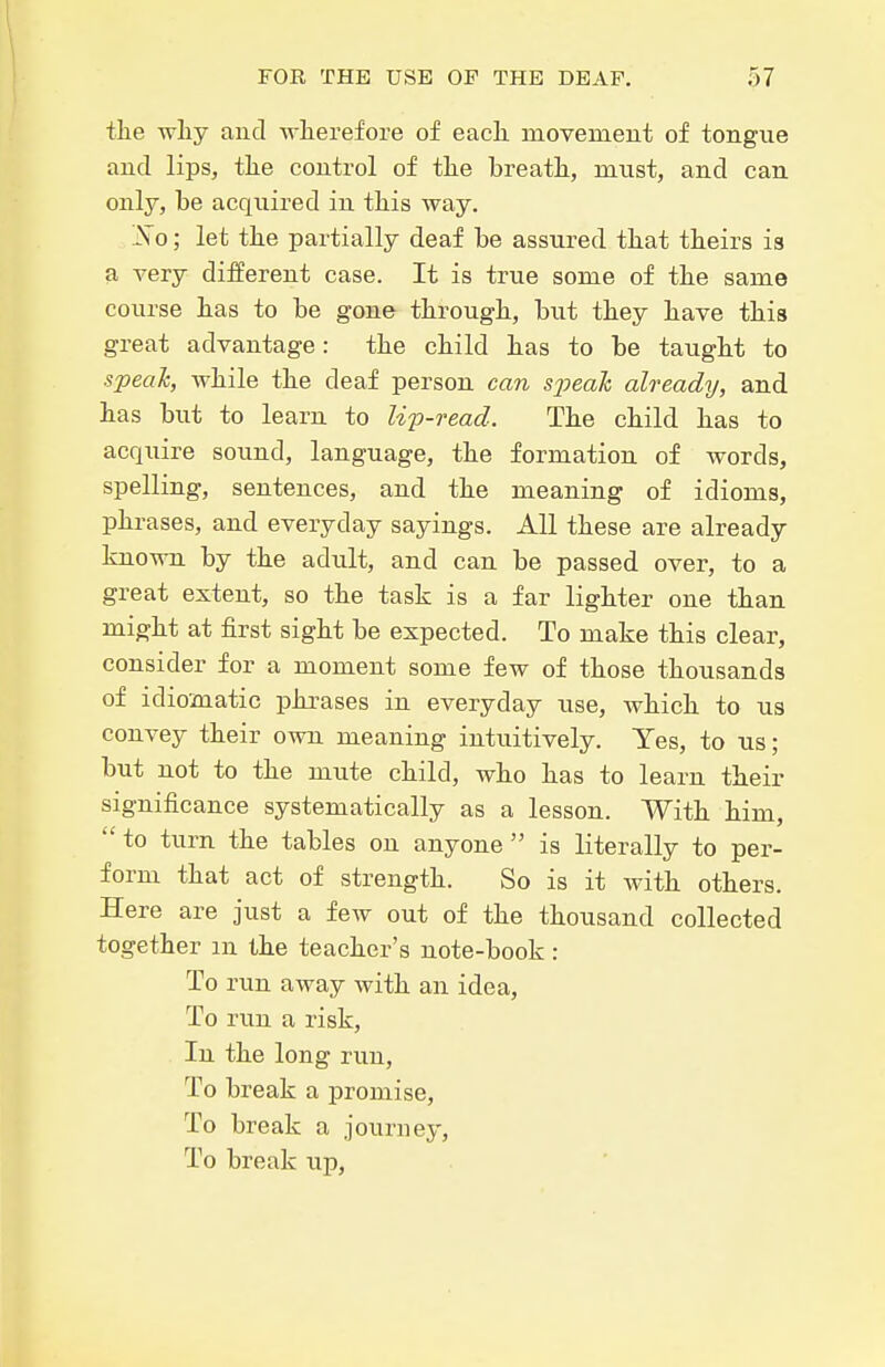 tlie why and -n-lierefore of each movemeut of tongue and lips, the control of the breath, must, and can only, be acquired in this way. JSo; let the partially deaf be assured that theirs is a very different case. It is true some of the same course has to be gone through, but they have this great advantage: the child has to be taught to speah, while the deaf person can speak already, and has but to learn to lip-read. The child has to acquire sound, language, the formation of words, spelling, sentences, and the meaning of idioms, phrases, and everyday sayings. All these are already known by the adult, and can be passed over, to a great extent, so the task is a far lighter one than might at first sight be expected. To make this clear, consider for a moment some few of those thousands of idiomatic phrases in everyday use, which to us convey their own meaning intuitively. Yes, to us; but not to the mute child, who has to learn their significance systematically as a lesson. With him,  to turn the tables on anyone  is literally to per- form that act of strength. So is it with others. Here are just a few out of the thousand collected together m the teacher's note-book: To run away with an idea, To run a risk, In the long run, To break a promise. To break a journey, To break up.