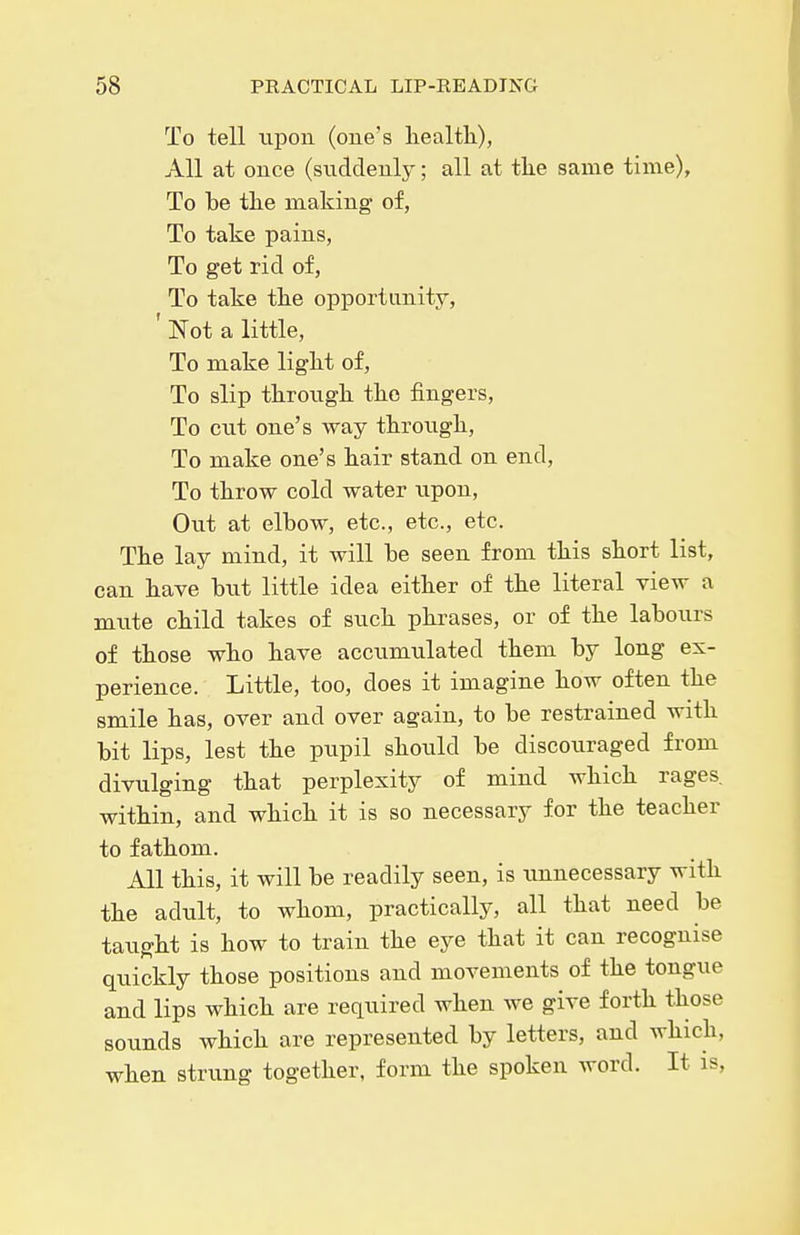 To tell upon (one's health), All at once (suddenly; all at the same time). To be the making of. To take pains. To get rid of, To take the opportunity, ' Not a little, To make light of, To slip throxigh the fingers. To cut one's way through. To make one's hair stand on end. To throw cold water upon, Out at elbow, etc., etc., etc. The lay mind, it will be seen from this short list, can have but little idea either of the literal view a mute child takes of such phrases, or of the labours of those who have accumulated them by long ex- perience. Little, too, does it imagine how often the smile has, over and over again, to be restrained with bit lips, lest the pupil should be discouraged from divulging that perplexity of mind which rages, within, and which it is so necessary for the teacher to fathom. All this, it will be readily seen, is unnecessary with the adult, to whom, practically, all that need be taught is how to train the eye that it can recognise quickly those positions and movements of the tongue and lips which are required when we give forth those sounds which are represented by letters, and which, when strung together, form the spoken word. It is.