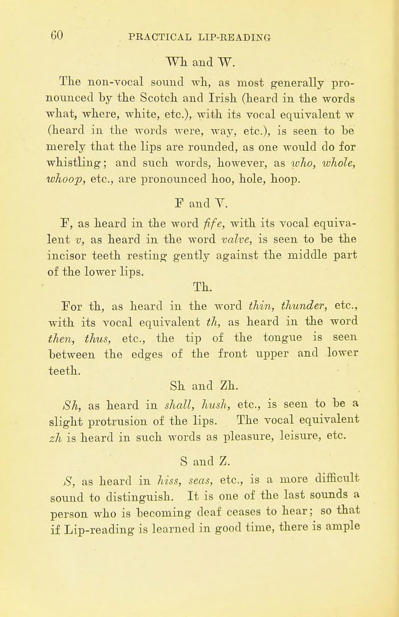Wk and W. The non-vocal sound wli, as most generally pro- nounced by tlie Scotcli and Irish (heard in the words what, where, white, etc.), with its vocal equivalent w (heard in the words were, Avay, etc.), is seen to be merely that the lips are rounded, as one would do for whistling; and such words, however, as who, tohole, whoop, etc., are pronounced hoo, hole, hoop. F and Y. F, as heard in the word fife, with its vocal equiva- lent V, as heard in the word valve, is seen to be the incisor teeth resting gently against the middle part of the lower lips. Th. For th, as heard in the word thin, thunder, etc., with its vocal equivalent th, as heard in the word then, thus, etc., the tip of the tongue is seen between the edges of the front upper and lower teeth. Sh and Zh. Sh, as heard in shall, htish, etc., is seen to be a slight protrusion of the lips. The vocal equivalent zh is heard in such words as pleasure, leisure, etc, S and Z. S, as heard in hiss, seas, etc., is a more difficult sound to distinguish. It is one of the last so\mds a person who is becoming deaf ceases to hear; so that if Lip-reading is learned in good time, there is ample