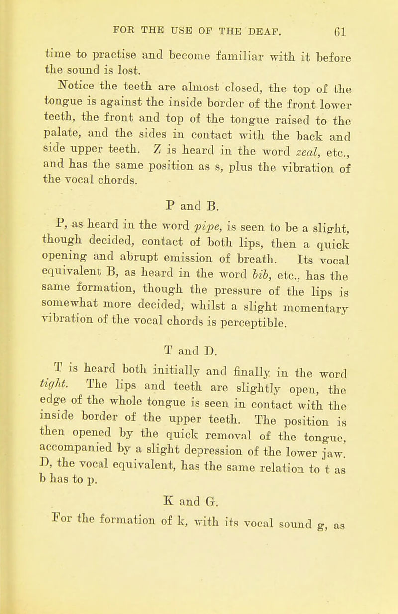 time to practise and become familiar with it before tlie sound is lost. Notice tbe teeth are almost closed, the top of the tongue is against the inside border of the front lower teeth, the front and top of the tongue raised to the palate, and the sides in contact with the back and side upper teeth. Z is heard in the word zeal, etc., and has the same position as s, plus the vibration of the vocal chords. P and B. P, as heard in the word pijje, is seen to be a slig-ht, though decided, contact of both lips, then a quick opening and abrupt emission of breath. Its vocal equivalent B, as heard in the word Uh, etc., has the same formation, though the pressure of the lips is somewhat more decided, whilst a slight momentary vibration of the vocal chords is perceptible. T and D. T is heard both initially and finally in the word tight. The lips and teeth are slightly open, the edge of the whole tongue is seen in contact with the inside border of the upper teeth. The position is then opened by the quick removal of the tongue, accompanied by a slight depression of the lower jaw! D, the vocal equivalent, has the same relation to t as b has to p. K and G. For the formation of k, with its vocal sound g, as