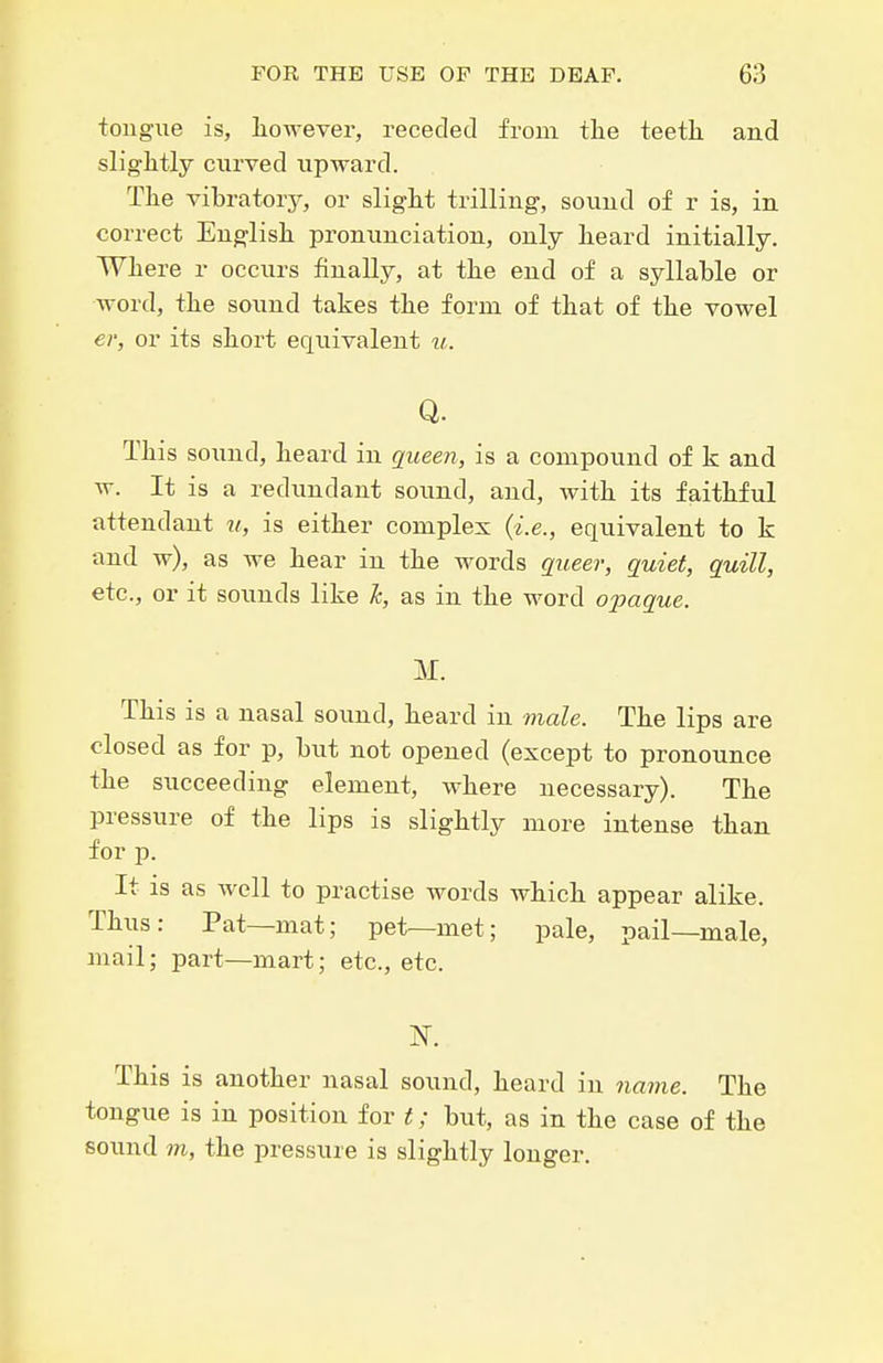 tongue is, liowever, receded from the teetli and sliglitly curved upward. The vibratory, or slight trilling, sound of r is, in correct En^list pronunciation, only heard initially. Where r occurs finally, at the end of a syllable or Avord, the sound takes the form of that of the vowel er, or its short equivalent u. Q. This sound, heard in queen, is a compound of k and w. It is a redundant sound, and, with its faithful attendant 7/, is either complex (i.e., equivalent to k and w), as we hear in the words queer, quiet, quill, etc., or it sounds like k, as in the word ojjaque. M. This is a nasal sound, heard in viale. The lips are closed as for p, but not opened (except to pronounce the succeeding element, where necessary). The pressure of the lips is slightly more intense than for p. It is as well to practise words which appear alike. Thus: Pat—mat; pet—met; pale, pail—male, mail; part—mart; etc., etc. This is another nasal sound, heard in navie. The tongue is in position for t; but, as in the case of the sound m, the pressure is slightly longer.