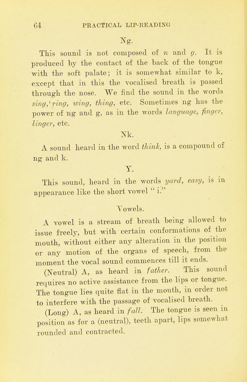 This sound is not composed of ?i and g. It is produced by tlie contact of tke back of tlie tongue ■with, the soft palate; it is somewhat similar to k, except that in this the vocalised breath is passed through the nose. We find the sound in the words sing,'ring, wing, thing, etc. Sometimes ng has the power of ng and g, as in the words langxiage, finger, linger, etc. Nk. A sound heard in the word tUnlc, is a compound of n^ and k. y. This sound, heard in the words yard, easy, is m appearance like the short vowel  i. Vowels. A vowel is a stream of breath being allowed to issue freely, hwi with certain conformations of the mouth, without either any alteration in the position or any motion of the organs of speech, from the moment the vocal sound commences till it ends. (Neutral) A, as heard in father. This sound requires no active assistance from the lips or tongue. The tongue lies quite flat in the mouth, in order not to interfere with the passage of vocalised breath. (Long) A, as heard in fall. The tongue is seen in position as for a (neutral), teeth apart, lips somewhat rounded and contracted.