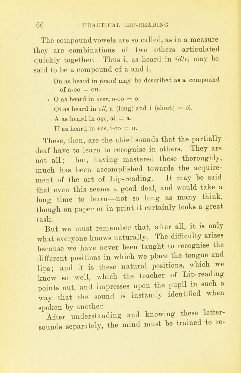 Tlie conipoiind vowels are so called, as in a measure tliey are combinations of two others articulated quickly together. Thus i, as heard in idle, may be said to be a compound of a and i. Oil as heard vo. found, may be described as a compound of a-oo = ou. I O as beard in over, o-oo = o. Oi as beard in oil, a (long) and i (sborfc) = oi. A as beard in age, ai = a. TJ as beard in ttse, i-oo = u. These, then, are the chief sounds that the partially deaf have to learn to recognise in others. They are not all; but, having mastered these thoroughly, much has been accomplished towards the acquire- ment of the art of Lip-reading. It may be said that even this seems a good deal, and would take a lonff time to learn—not so long as many thmk, though on paper or in print it certainly looks a great task. But we must remember that, after all, it is only what everyone knows naturally. The difficulty arises because we have never been taught to recognise the different positions in which we place the tongue and lips; and it is these natural positions, which we know so well, Avhich the teacher of Lip-readmg points out, and impresses upon the pupil in such a way that the sound is instantly identified when spoken by another. After understanding and knowing these letter- sounds separately, the mind must be trained to re-