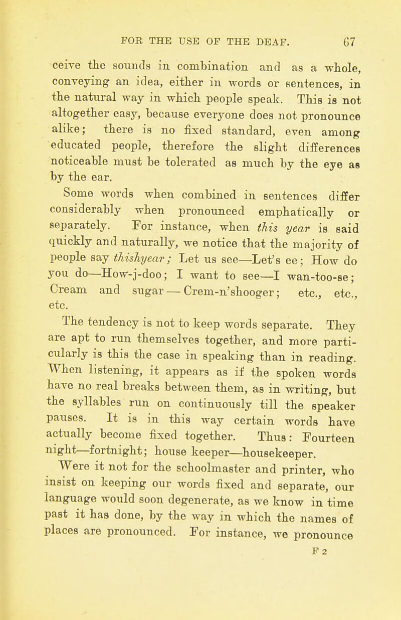 ceive tlie sounds in combination and as a whole, conveying an idea, either in words or sentences, in the natural way in which people speak. This is not altogether easy, because everyone does not pronounce alike; there is no fixed standard, even among educated people, therefore the slight differences noticeable must be tolerated as much by the eye as by the ear. Some words when combined in sentences differ considerably when pronounced emphatically or separately. For instance, when this year is said quickly and naturally, we notice that the majority of people say thishyear ; Let us see—^Let's ee; How do you do—How-j-doo; I want to see—I wan-too-se; Cream and sugar — Crem-n'shooger; etc., etc., etc. The tendency is not to keep words separate. They are apt to run themselves together, and more parti- cularly is this the case in speaking than in reading. When listening, it appears as if the spoken words have no real breaks between them, as in writing, but the syllables run on continuously till the speaker pauses. It is in this way certain words have actually become fixed together. Thus: Fourteen night—fortnight; house keeper—^housekeeper. Were it not for the schoolmaster and printer, who insist on keeping our words fixed and separate, our language would soon degenerate, as we know in time past it has done, by the way in which the names of places are pronounced. For instance, we pronounce F2