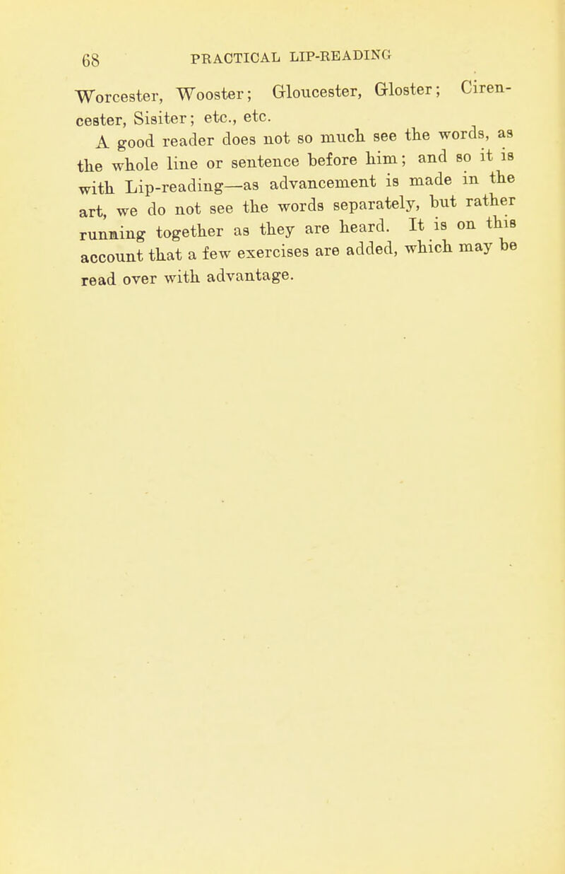Worcester, Wooster; Grloucester, Gloster; Ciren- cester, Sisiter; etc., etc. A good reader does not so mncli see the words, as the whole line or sentence before him; and so it is with Lip-reading—as advancement is made m the art, we do not see the words separately, but rather running together aa they are heard. It is on this account that a few exercises are added, which may be read over with advantage.