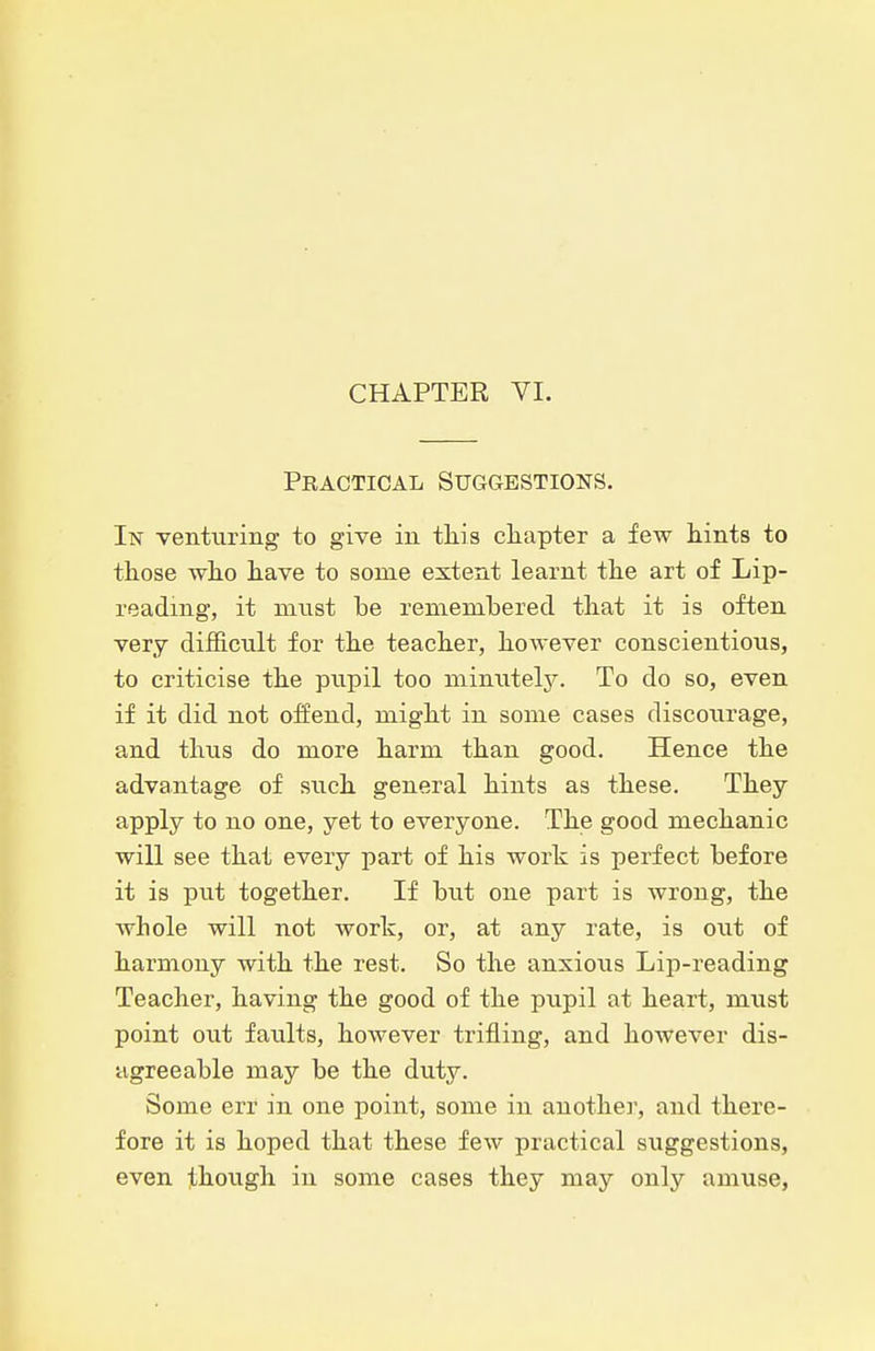 CHAPTER VI. Practical Suggestions. In Yenturing to give in this cliapter a few hints to those who have to some extent learnt the art of Lip- reading, it miist be remembered that it is often very difficult for the teacher, however conscientious, to criticise the pvipil too miniiteljr. To do so, even if it did not offend, might in some cases discourage, and thus do more harm than good. Hence the advantage of such general hints as these. They apply to no one, yet to everyone. The good mechanic will see that every part of his work is perfect before it is put together. If but one part is wrong, the whole will not work, or, at any rate, is out of harmony with the rest. So the anxious Lip-reading Teacher, having the good of the pupil at heart, must point out faults, however trifling, and however dis- agreeable may be the duty. Some err in one point, some in another, and there- fore it is hoped that these few practical suggestions, even though in some cases they may only amuse,