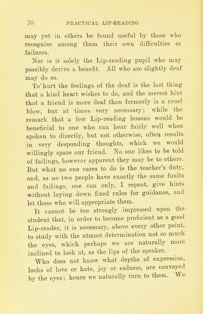 may yet in others be found useful by those who recognise among them their own difficulties or failures. ISTor is it solely the Lip-reading pupil who may possibly derive a benefit. All Avho are slightly deaf may do so. To'hurt the feelings of the deaf is the last thing that a kind heart wishes to do, and the merest hint that a friend is more deaf than formerly is a cruel blow, but at times very necessary; while the remark that a few Lip-reading lessons would be beneficial to one who can hear fairly well when spoken to directly, but not otherwise, often results in very desponding thoughts, which we would willingly spare our friend. No one likes to be told of failings, however apparent they may be to others. But what no one cares to do is the teacher's duty, and, as no two people have exactly the same faults and failings, one can only, I repeat, give hints without laying down fixed rules for guidance, and let those who will appropriate them. It cannot be too strongly impressed upon the student that, in order to become proficient as a good Lip-reader, it is necessary, above every other point, to study with the utmost determination not so much the eyes, which perhaps we are naturally more inclined to look at, as the lips of the speaker. Who does not know what depths of expression, looks of love or hate, joy or sadness, are conveyed by the eyes; hence we naturally turn to them. We