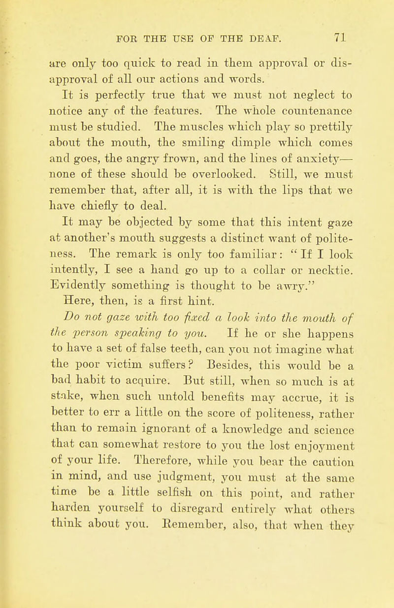 are only too quick to read in tliem approval or dis- approval of all onr actions and words. It is perfectly true tliat we must not neglect to notice any of tlie features. The wliole countenance must be studied. The muscles which play so prettily about the mouth, the smiling dimple which comes and goes, the angry frown, and the lines of anxiety— none of these should be overlooked. Still, we must remember that, after all, it is with the lips that we have chiefly to deal. It may be objected by some that this intent gaze at another's mouth suggests a distinct want of polite- ness. The remark is only too familiar:  If I look intently, I see a hand g'o up to a collar or necktie. Evidently something is thought to be awry. Here, then, is a first hint. Bo not gaze with too fixed a looh into the mouth of the 'person speaking to you. If he or she happens to have a set of false teeth, can you. not imagine what the poor victim suffers? Besides, this would be a bad habit to acquire. But still, when so much is at stake, when such untold benefits may accrue, it is better to err a little on the score of politeness, rather than to remain ignorant of a knowledge and science that can somewhat restore to you the lost enjoyment of your life. Therefore, while you bear the caution in mind, and use judgment, you must at the same time be a little selfish on this point, and rather harden yourself to disregard entirely what others think about you. Remember, also, that when they